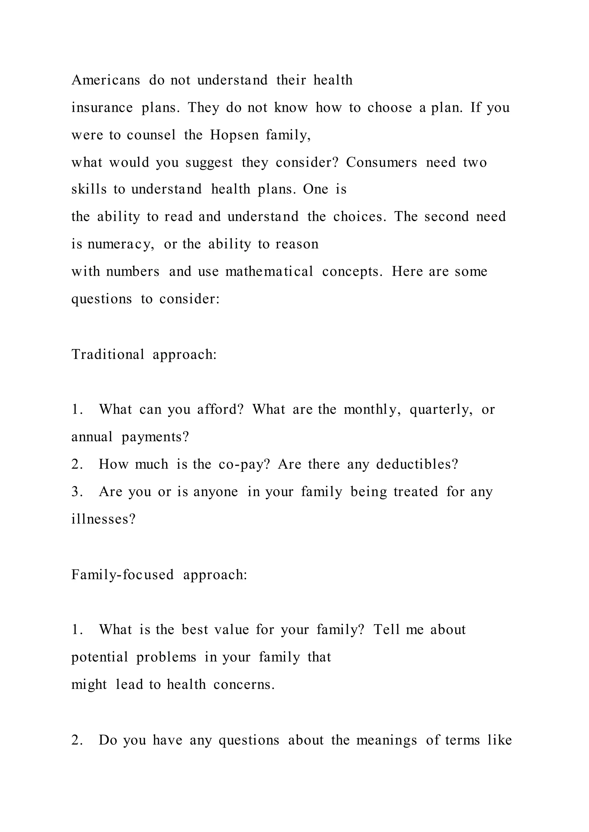 Americans do not understand their health
insurance plans. They do not know how to choose a plan. If you
were to counsel the Hopsen family,
what would you suggest they consider? Consumers need two
skills to understand health plans. One is
the ability to read and understand the choices. The second need
is numeracy, or the ability to reason
with numbers and use mathematical concepts. Here are some
questions to consider:
Traditional approach:
1. What can you afford? What are the monthly, quarterly, or
annual payments?
2. How much is the co-pay? Are there any deductibles?
3. Are you or is anyone in your family being treated for any
illnesses?
Family-focused approach:
1. What is the best value for your family? Tell me about
potential problems in your family that
might lead to health concerns.
2. Do you have any questions about the meanings of terms like
 