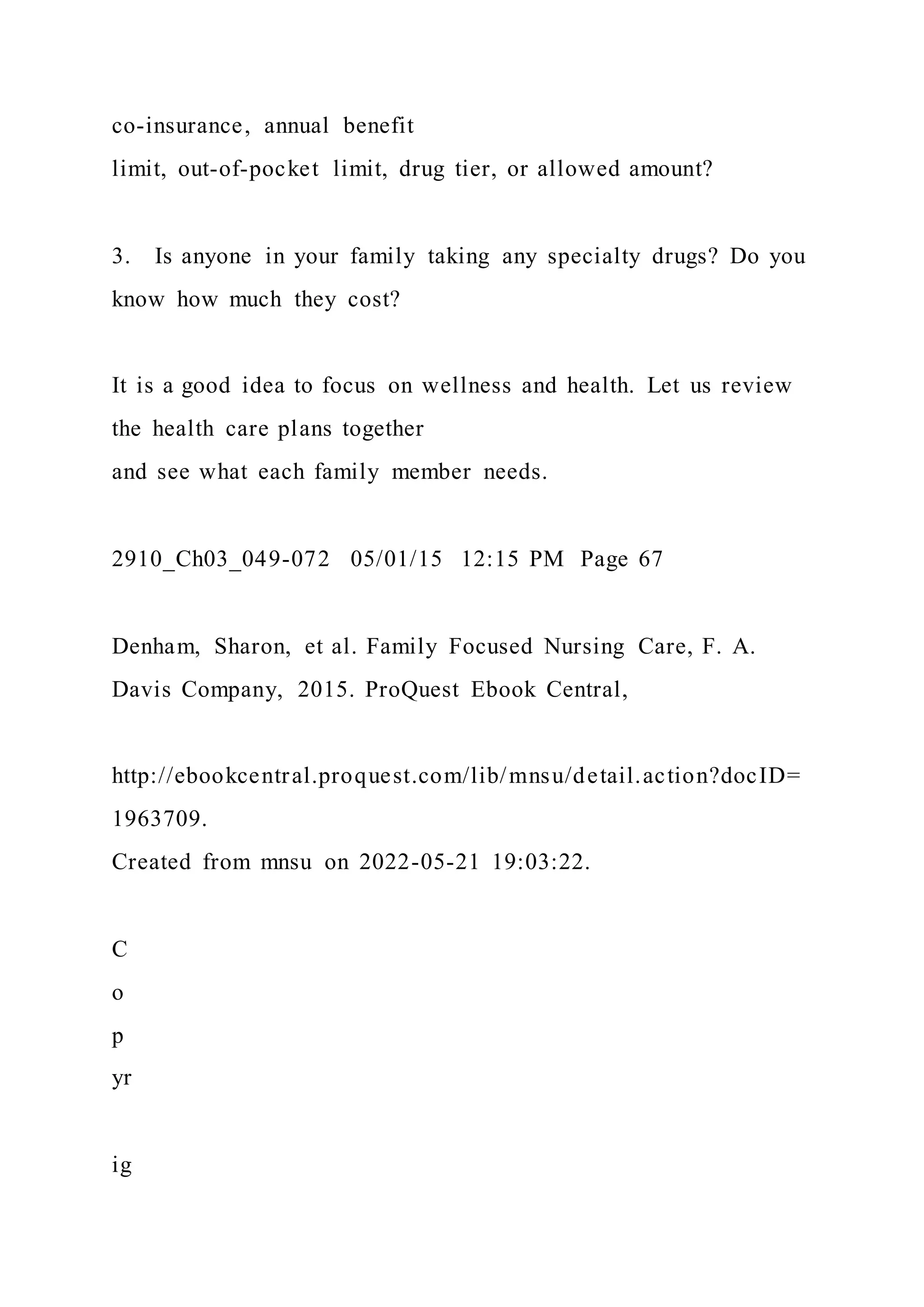 co-insurance, annual benefit
limit, out-of-pocket limit, drug tier, or allowed amount?
3. Is anyone in your family taking any specialty drugs? Do you
know how much they cost?
It is a good idea to focus on wellness and health. Let us review
the health care plans together
and see what each family member needs.
2910_Ch03_049-072 05/01/15 12:15 PM Page 67
Denham, Sharon, et al. Family Focused Nursing Care, F. A.
Davis Company, 2015. ProQuest Ebook Central,
http://ebookcentral.proquest.com/lib/mnsu/detail.action?docID=
1963709.
Created from mnsu on 2022-05-21 19:03:22.
C
o
p
yr
ig
 
