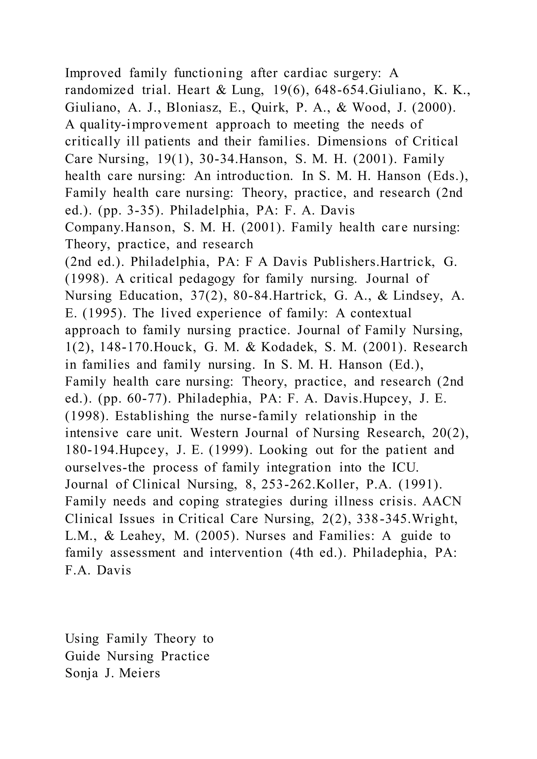 Improved family functioning after cardiac surgery: A
randomized trial. Heart & Lung, 19(6), 648-654.Giuliano, K. K.,
Giuliano, A. J., Bloniasz, E., Quirk, P. A., & Wood, J. (2000).
A quality-improvement approach to meeting the needs of
critically ill patients and their families. Dimensions of Critical
Care Nursing, 19(1), 30-34.Hanson, S. M. H. (2001). Family
health care nursing: An introduction. In S. M. H. Hanson (Eds.),
Family health care nursing: Theory, practice, and research (2nd
ed.). (pp. 3-35). Philadelphia, PA: F. A. Davis
Company.Hanson, S. M. H. (2001). Family health care nursing:
Theory, practice, and research
(2nd ed.). Philadelphia, PA: F A Davis Publishers.Hartrick, G.
(1998). A critical pedagogy for family nursing. Journal of
Nursing Education, 37(2), 80-84.Hartrick, G. A., & Lindsey, A.
E. (1995). The lived experience of family: A contextual
approach to family nursing practice. Journal of Family Nursing,
1(2), 148-170.Houck, G. M. & Kodadek, S. M. (2001). Research
in families and family nursing. In S. M. H. Hanson (Ed.),
Family health care nursing: Theory, practice, and research (2nd
ed.). (pp. 60-77). Philadephia, PA: F. A. Davis.Hupcey, J. E.
(1998). Establishing the nurse-family relationship in the
intensive care unit. Western Journal of Nursing Research, 20(2),
180-194.Hupcey, J. E. (1999). Looking out for the patient and
ourselves-the process of family integration into the ICU.
Journal of Clinical Nursing, 8, 253-262.Koller, P.A. (1991).
Family needs and coping strategies during illness crisis. AACN
Clinical Issues in Critical Care Nursing, 2(2), 338-345.Wright,
L.M., & Leahey, M. (2005). Nurses and Families: A guide to
family assessment and intervention (4th ed.). Philadephia, PA:
F.A. Davis
Using Family Theory to
Guide Nursing Practice
Sonja J. Meiers
 