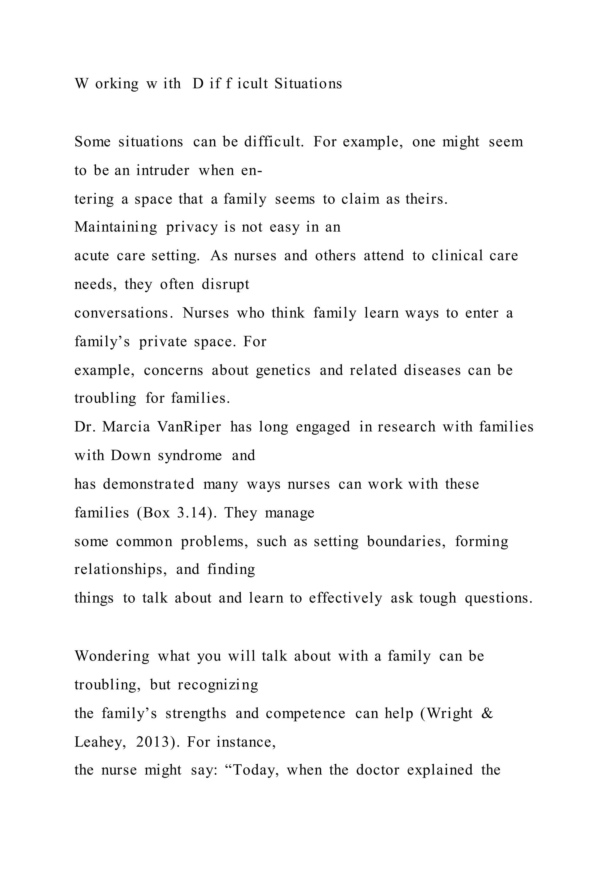 W orking w ith D if f icult Situations
Some situations can be difficult. For example, one might seem
to be an intruder when en-
tering a space that a family seems to claim as theirs.
Maintaining privacy is not easy in an
acute care setting. As nurses and others attend to clinical care
needs, they often disrupt
conversations. Nurses who think family learn ways to enter a
family’s private space. For
example, concerns about genetics and related diseases can be
troubling for families.
Dr. Marcia VanRiper has long engaged in research with families
with Down syndrome and
has demonstrated many ways nurses can work with these
families (Box 3.14). They manage
some common problems, such as setting boundaries, forming
relationships, and finding
things to talk about and learn to effectively ask tough questions.
Wondering what you will talk about with a family can be
troubling, but recognizing
the family’s strengths and competence can help (Wright &
Leahey, 2013). For instance,
the nurse might say: “Today, when the doctor explained the
 