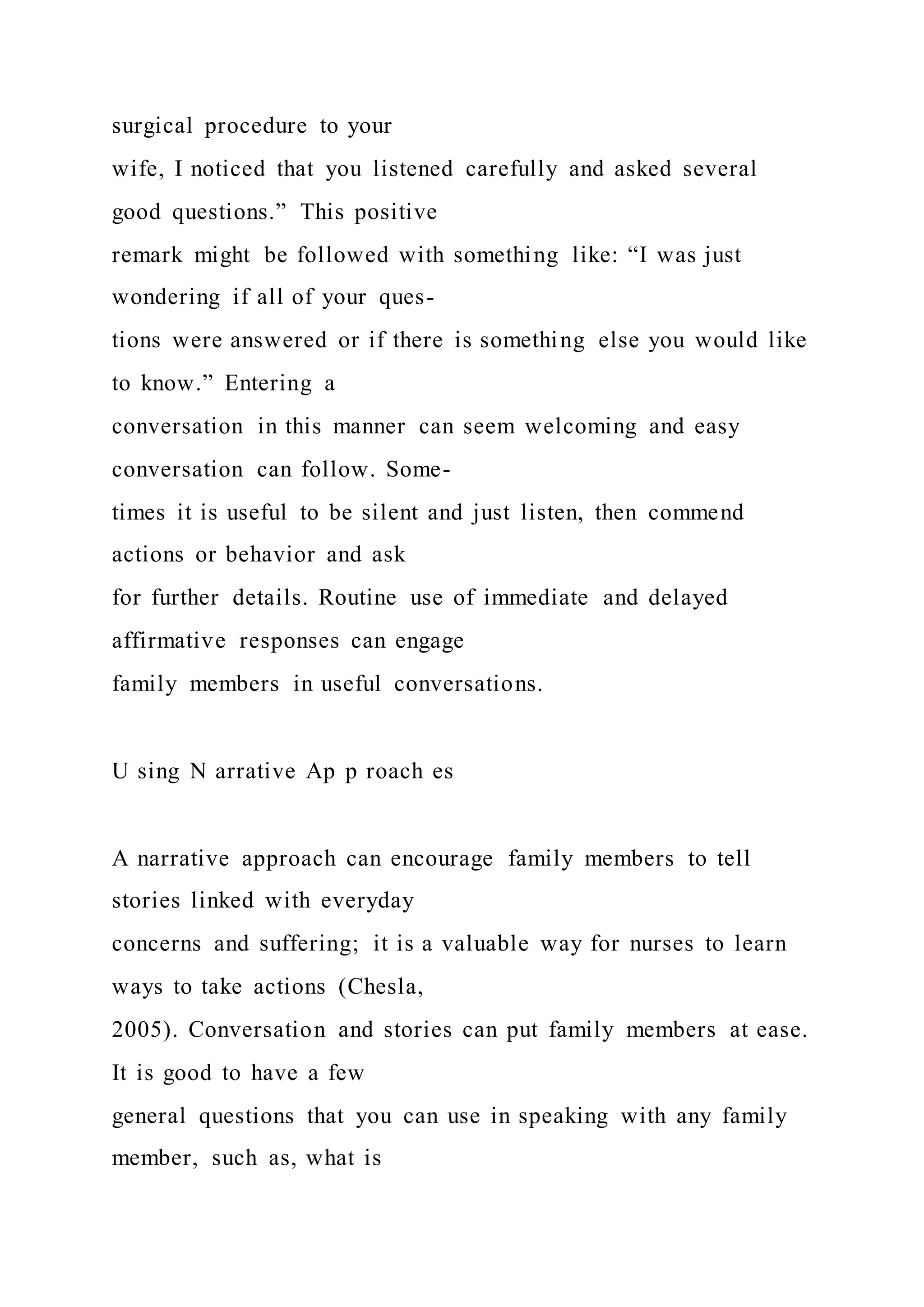 surgical procedure to your
wife, I noticed that you listened carefully and asked several
good questions.” This positive
remark might be followed with something like: “I was just
wondering if all of your ques-
tions were answered or if there is something else you would like
to know.” Entering a
conversation in this manner can seem welcoming and easy
conversation can follow. Some-
times it is useful to be silent and just listen, then commend
actions or behavior and ask
for further details. Routine use of immediate and delayed
affirmative responses can engage
family members in useful conversations.
U sing N arrative Ap p roach es
A narrative approach can encourage family members to tell
stories linked with everyday
concerns and suffering; it is a valuable way for nurses to learn
ways to take actions (Chesla,
2005). Conversation and stories can put family members at ease.
It is good to have a few
general questions that you can use in speaking with any family
member, such as, what is
 