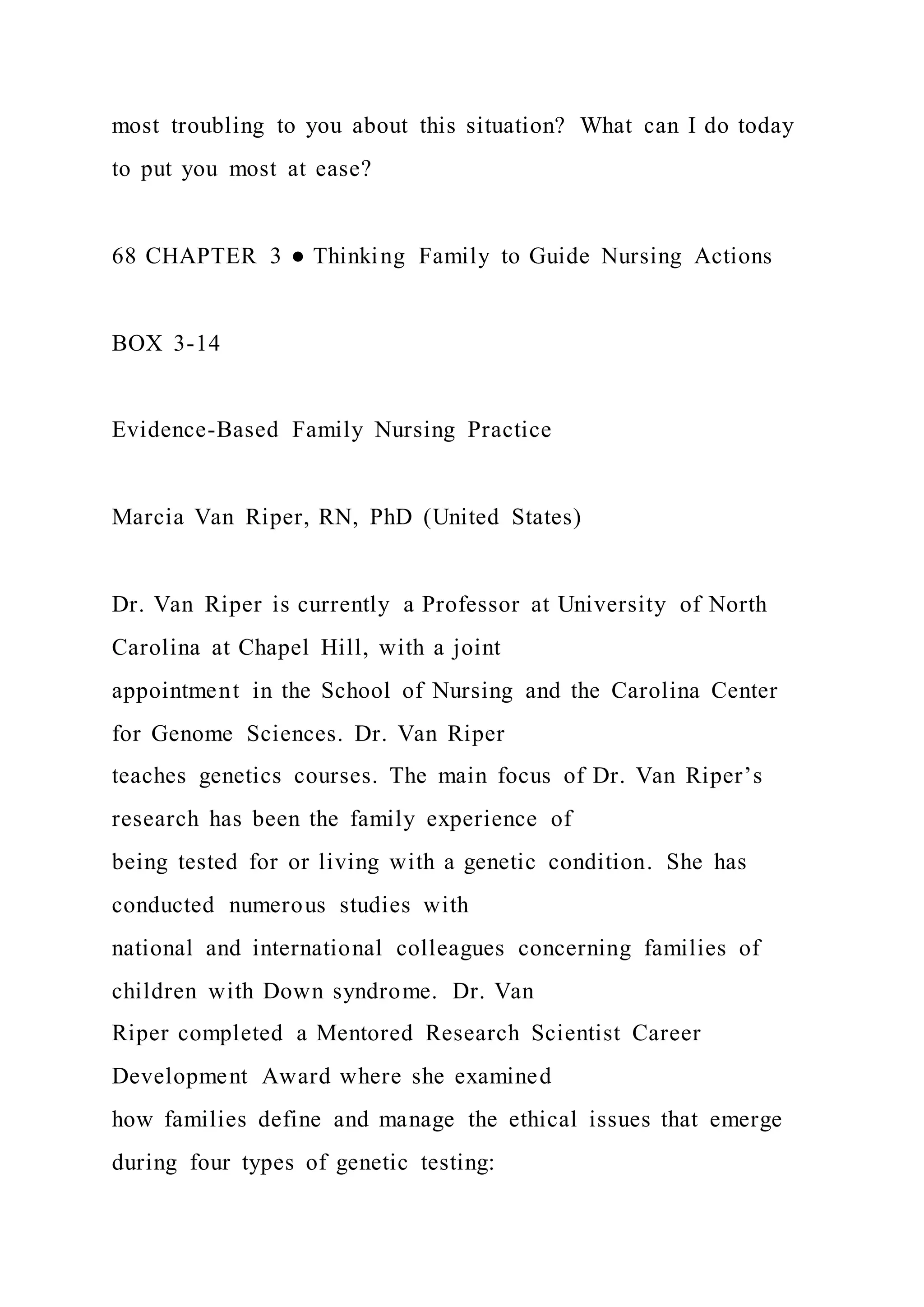 most troubling to you about this situation? What can I do today
to put you most at ease?
68 CHAPTER 3 ● Thinking Family to Guide Nursing Actions
BOX 3-14
Evidence-Based Family Nursing Practice
Marcia Van Riper, RN, PhD (United States)
Dr. Van Riper is currently a Professor at University of North
Carolina at Chapel Hill, with a joint
appointment in the School of Nursing and the Carolina Center
for Genome Sciences. Dr. Van Riper
teaches genetics courses. The main focus of Dr. Van Riper’s
research has been the family experience of
being tested for or living with a genetic condition. She has
conducted numerous studies with
national and international colleagues concerning families of
children with Down syndrome. Dr. Van
Riper completed a Mentored Research Scientist Career
Development Award where she examined
how families define and manage the ethical issues that emerge
during four types of genetic testing:
 