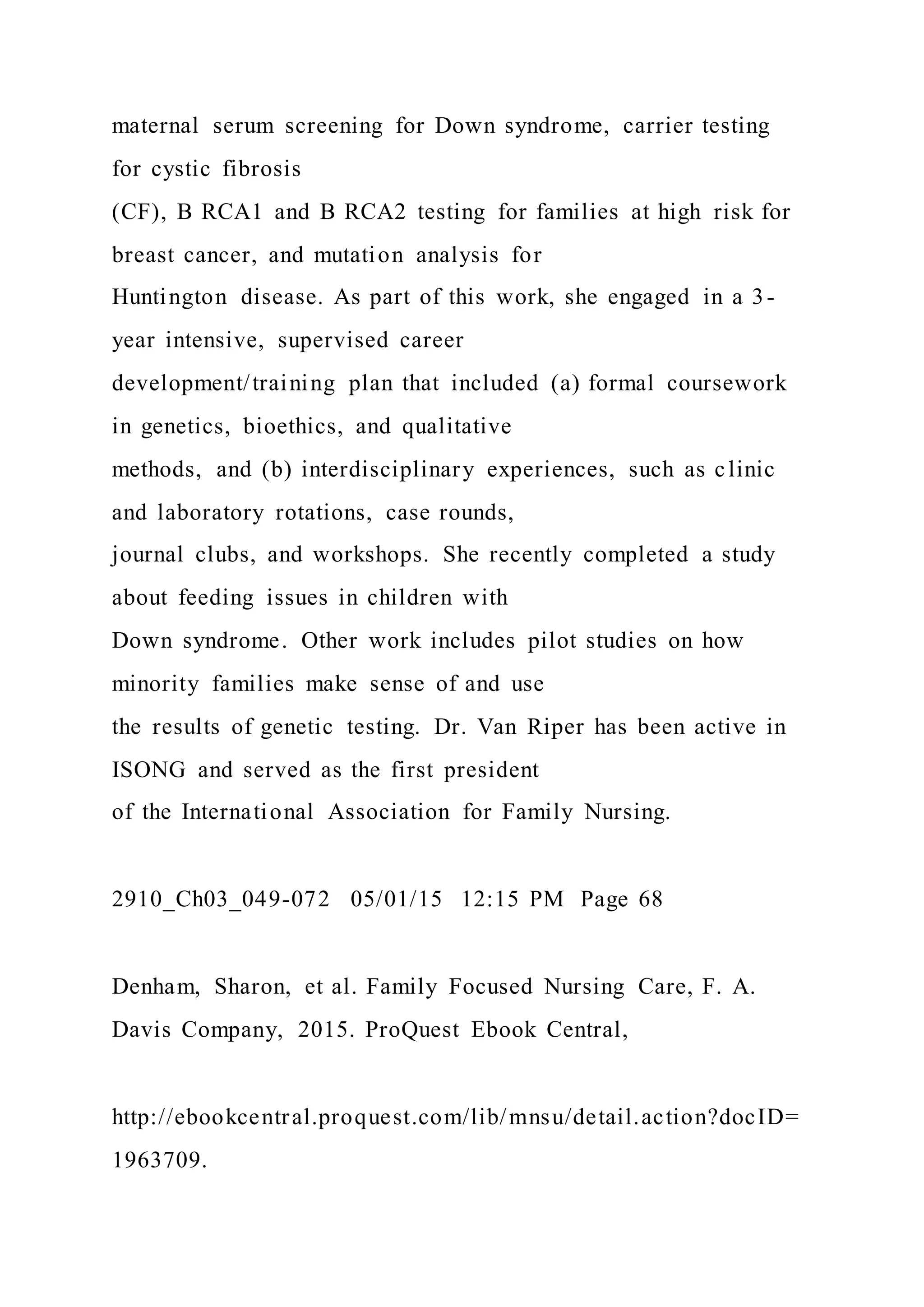 maternal serum screening for Down syndrome, carrier testing
for cystic fibrosis
(CF), B RCA1 and B RCA2 testing for families at high risk for
breast cancer, and mutation analysis for
Huntington disease. As part of this work, she engaged in a 3-
year intensive, supervised career
development/training plan that included (a) formal coursework
in genetics, bioethics, and qualitative
methods, and (b) interdisciplinary experiences, such as clinic
and laboratory rotations, case rounds,
journal clubs, and workshops. She recently completed a study
about feeding issues in children with
Down syndrome. Other work includes pilot studies on how
minority families make sense of and use
the results of genetic testing. Dr. Van Riper has been active in
ISONG and served as the first president
of the International Association for Family Nursing.
2910_Ch03_049-072 05/01/15 12:15 PM Page 68
Denham, Sharon, et al. Family Focused Nursing Care, F. A.
Davis Company, 2015. ProQuest Ebook Central,
http://ebookcentral.proquest.com/lib/mnsu/detail.action?docID=
1963709.
 