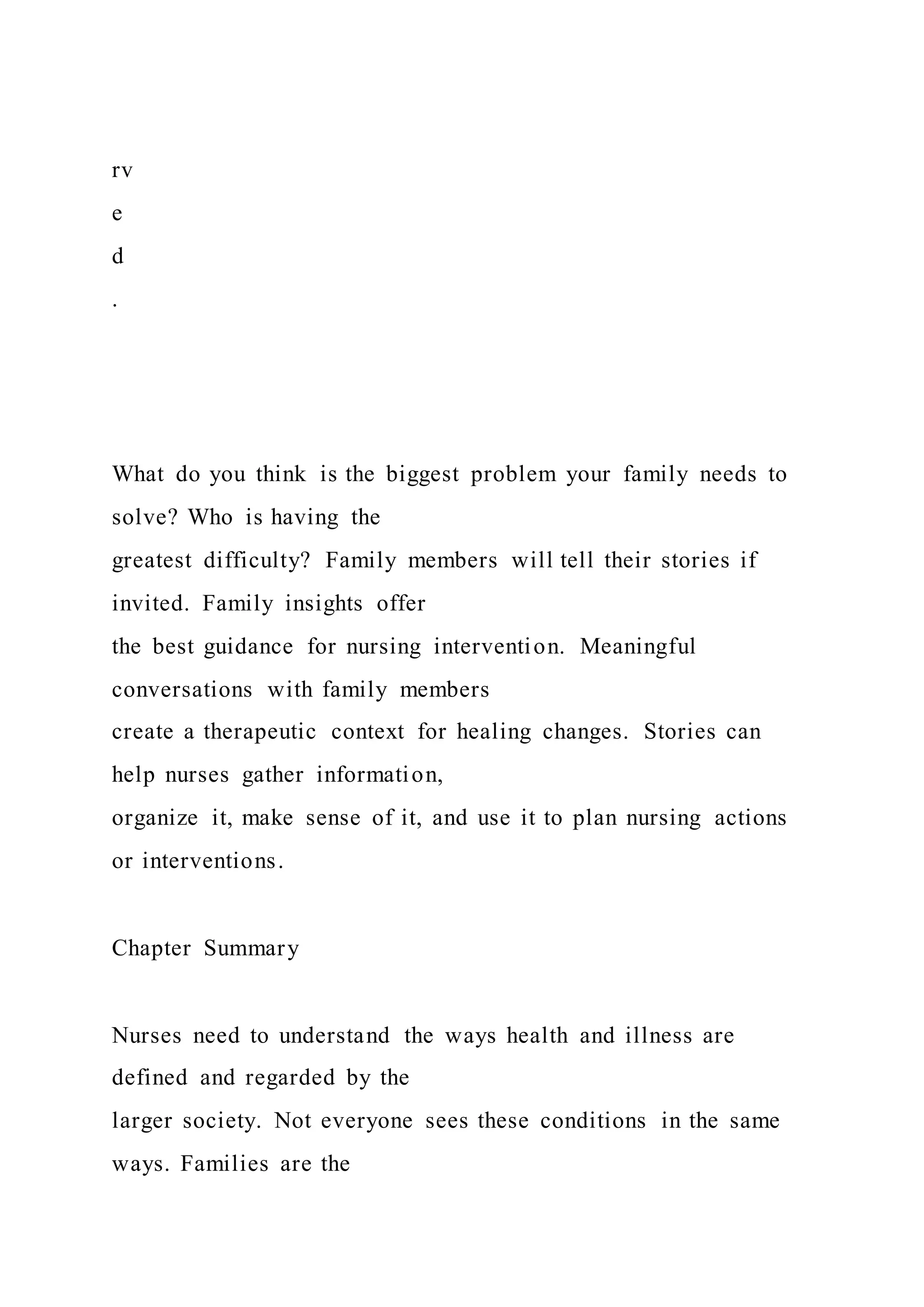 rv
e
d
.
What do you think is the biggest problem your family needs to
solve? Who is having the
greatest difficulty? Family members will tell their stories if
invited. Family insights offer
the best guidance for nursing intervention. Meaningful
conversations with family members
create a therapeutic context for healing changes. Stories can
help nurses gather information,
organize it, make sense of it, and use it to plan nursing actions
or interventions.
Chapter Summary
Nurses need to understand the ways health and illness are
defined and regarded by the
larger society. Not everyone sees these conditions in the same
ways. Families are the
 