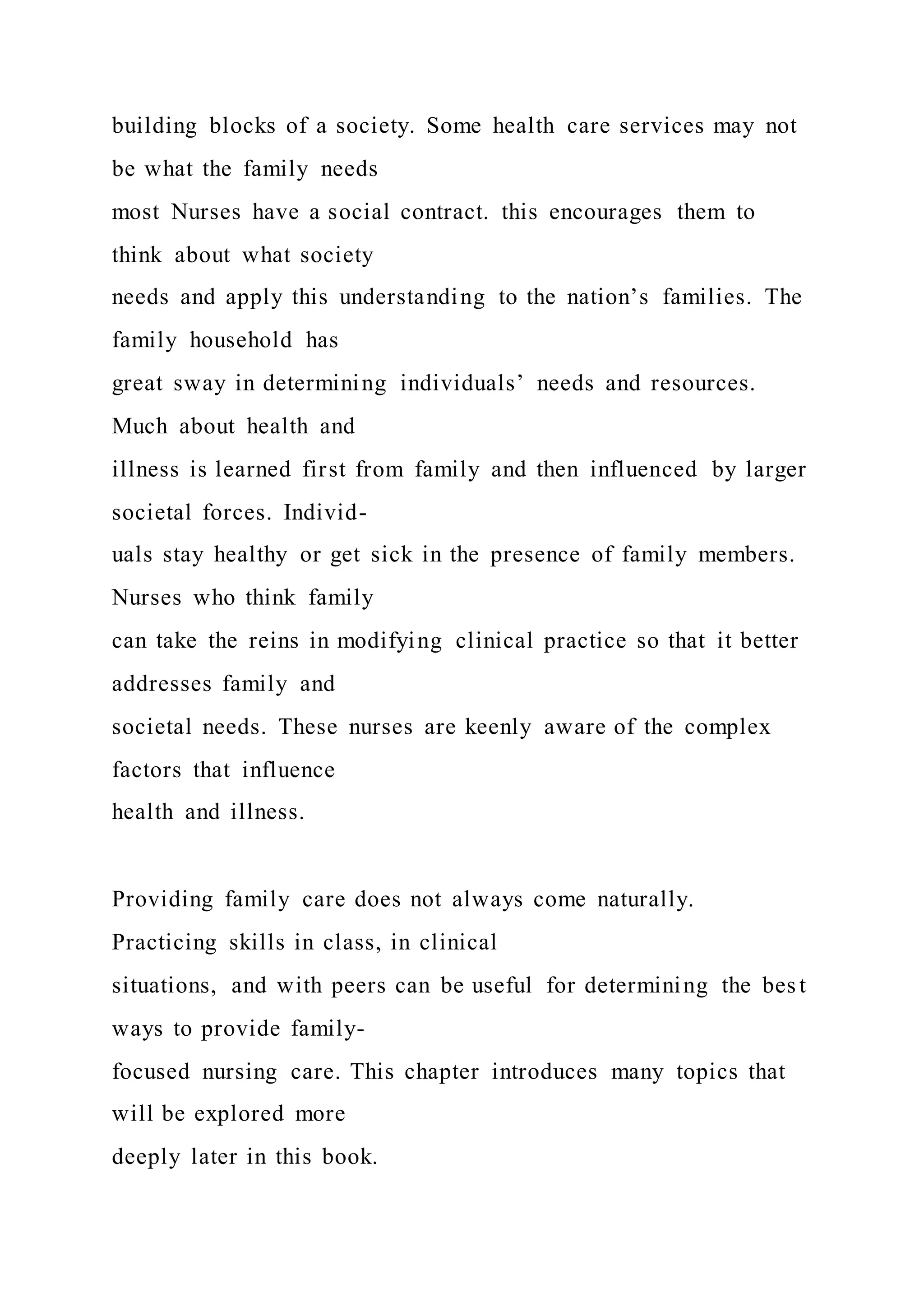 building blocks of a society. Some health care services may not
be what the family needs
most Nurses have a social contract. this encourages them to
think about what society
needs and apply this understanding to the nation’s families. The
family household has
great sway in determining individuals’ needs and resources.
Much about health and
illness is learned first from family and then influenced by larger
societal forces. Individ-
uals stay healthy or get sick in the presence of family members.
Nurses who think family
can take the reins in modifying clinical practice so that it better
addresses family and
societal needs. These nurses are keenly aware of the complex
factors that influence
health and illness.
Providing family care does not always come naturally.
Practicing skills in class, in clinical
situations, and with peers can be useful for determining the bes t
ways to provide family-
focused nursing care. This chapter introduces many topics that
will be explored more
deeply later in this book.
 