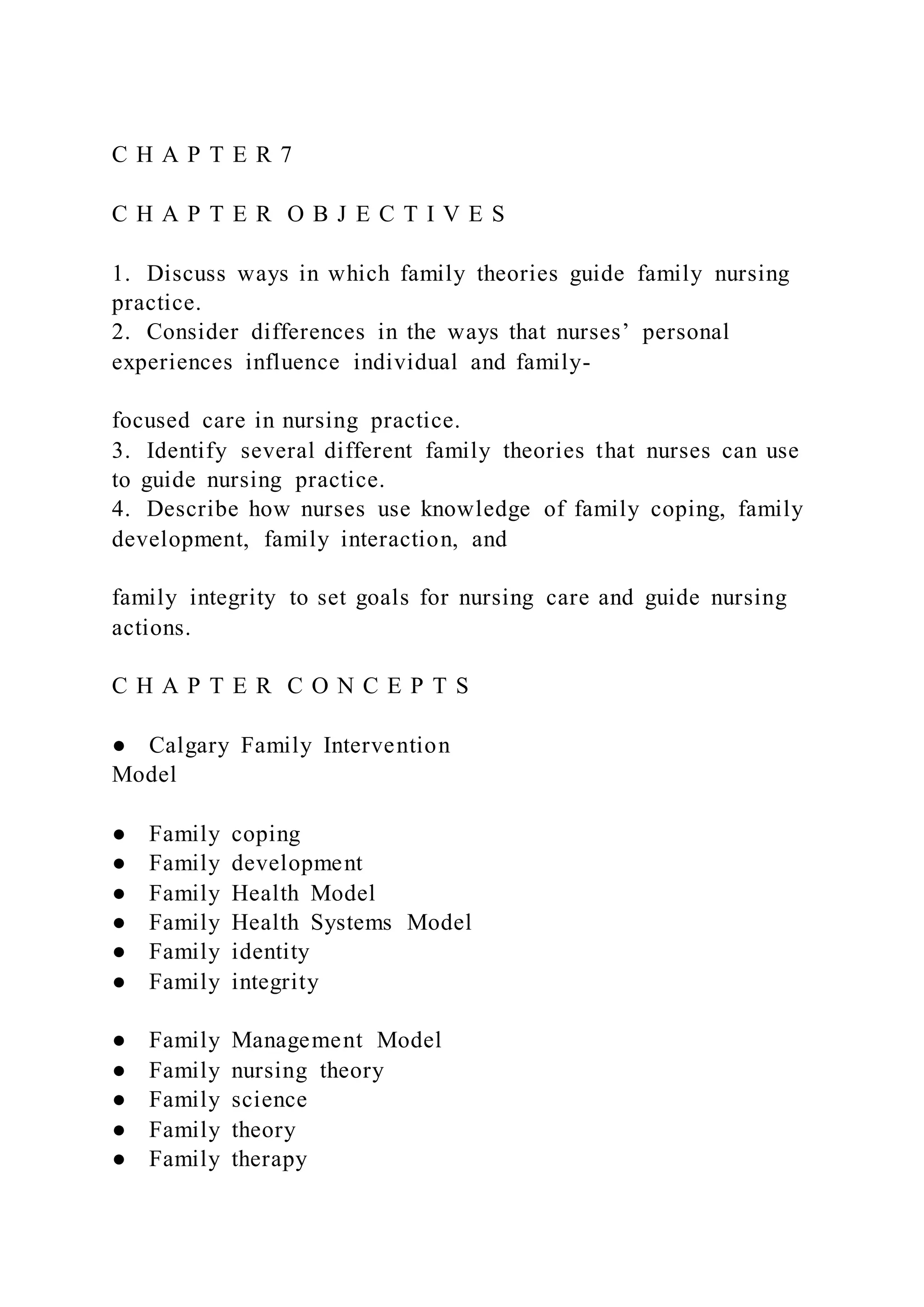 C H A P T E R 7
C H A P T E R O B J E C T I V E S
1. Discuss ways in which family theories guide family nursing
practice.
2. Consider differences in the ways that nurses’ personal
experiences influence individual and family-
focused care in nursing practice.
3. Identify several different family theories that nurses can use
to guide nursing practice.
4. Describe how nurses use knowledge of family coping, family
development, family interaction, and
family integrity to set goals for nursing care and guide nursing
actions.
C H A P T E R C O N C E P T S
● Calgary Family Intervention
Model
● Family coping
● Family development
● Family Health Model
● Family Health Systems Model
● Family identity
● Family integrity
● Family Management Model
● Family nursing theory
● Family science
● Family theory
● Family therapy
 