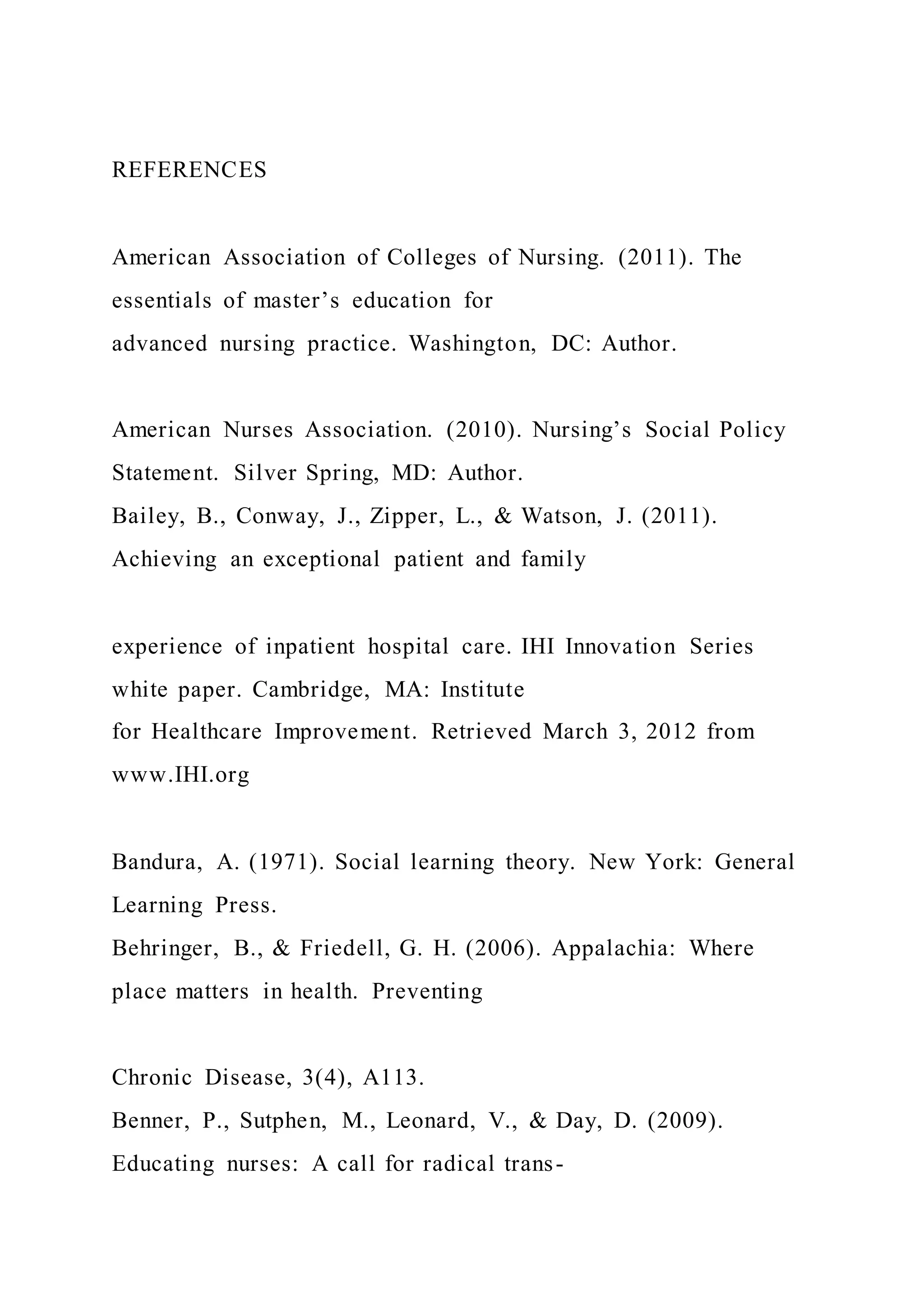 REFERENCES
American Association of Colleges of Nursing. (2011). The
essentials of master’s education for
advanced nursing practice. Washington, DC: Author.
American Nurses Association. (2010). Nursing’s Social Policy
Statement. Silver Spring, MD: Author.
Bailey, B., Conway, J., Zipper, L., & Watson, J. (2011).
Achieving an exceptional patient and family
experience of inpatient hospital care. IHI Innovation Series
white paper. Cambridge, MA: Institute
for Healthcare Improvement. Retrieved March 3, 2012 from
www.IHI.org
Bandura, A. (1971). Social learning theory. New York: General
Learning Press.
Behringer, B., & Friedell, G. H. (2006). Appalachia: Where
place matters in health. Preventing
Chronic Disease, 3(4), A113.
Benner, P., Sutphen, M., Leonard, V., & Day, D. (2009).
Educating nurses: A call for radical trans-
 