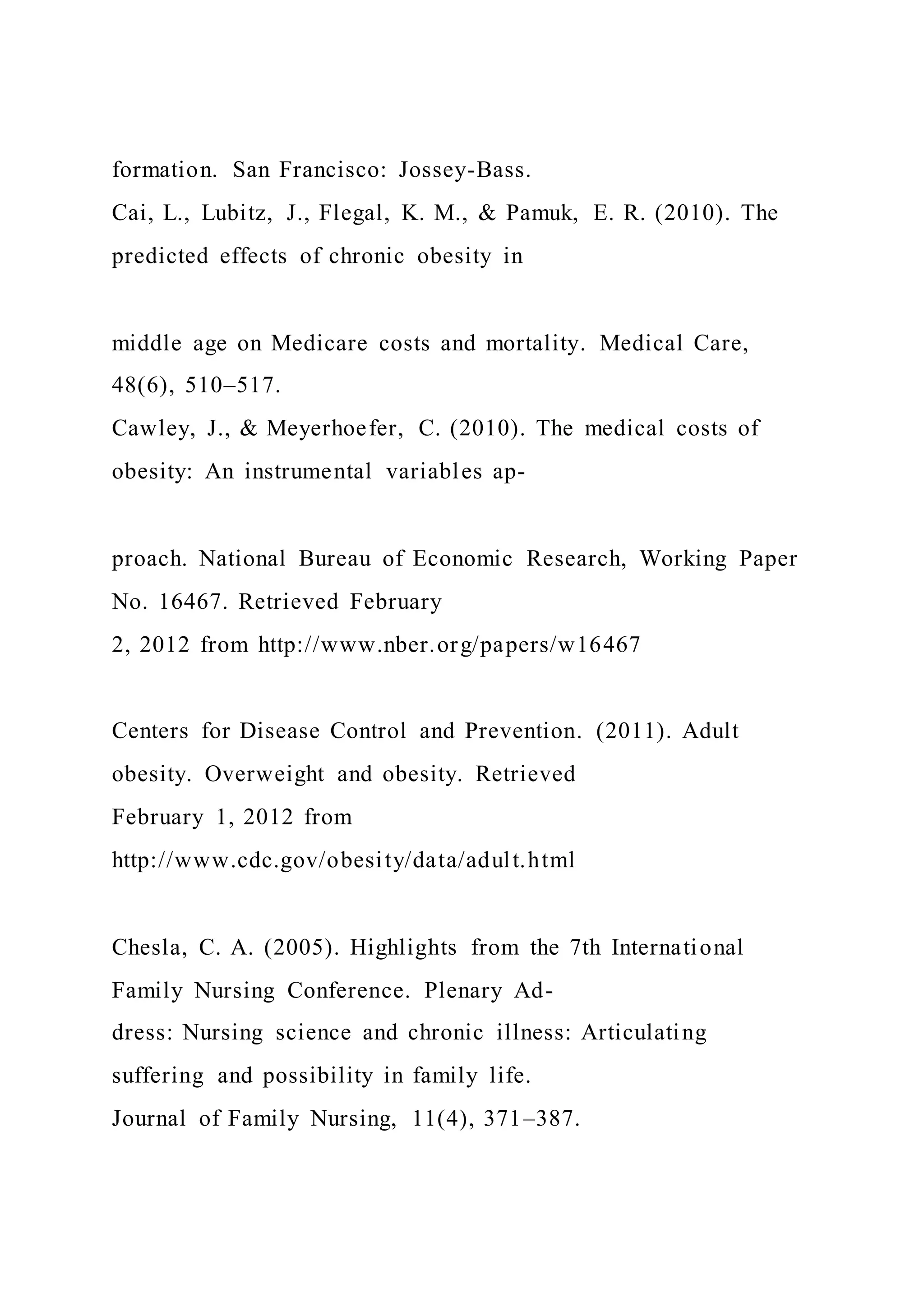 formation. San Francisco: Jossey-Bass.
Cai, L., Lubitz, J., Flegal, K. M., & Pamuk, E. R. (2010). The
predicted effects of chronic obesity in
middle age on Medicare costs and mortality. Medical Care,
48(6), 510–517.
Cawley, J., & Meyerhoefer, C. (2010). The medical costs of
obesity: An instrumental variables ap-
proach. National Bureau of Economic Research, Working Paper
No. 16467. Retrieved February
2, 2012 from http://www.nber.org/papers/w16467
Centers for Disease Control and Prevention. (2011). Adult
obesity. Overweight and obesity. Retrieved
February 1, 2012 from
http://www.cdc.gov/obesity/data/adult.html
Chesla, C. A. (2005). Highlights from the 7th International
Family Nursing Conference. Plenary Ad-
dress: Nursing science and chronic illness: Articulating
suffering and possibility in family life.
Journal of Family Nursing, 11(4), 371–387.
 