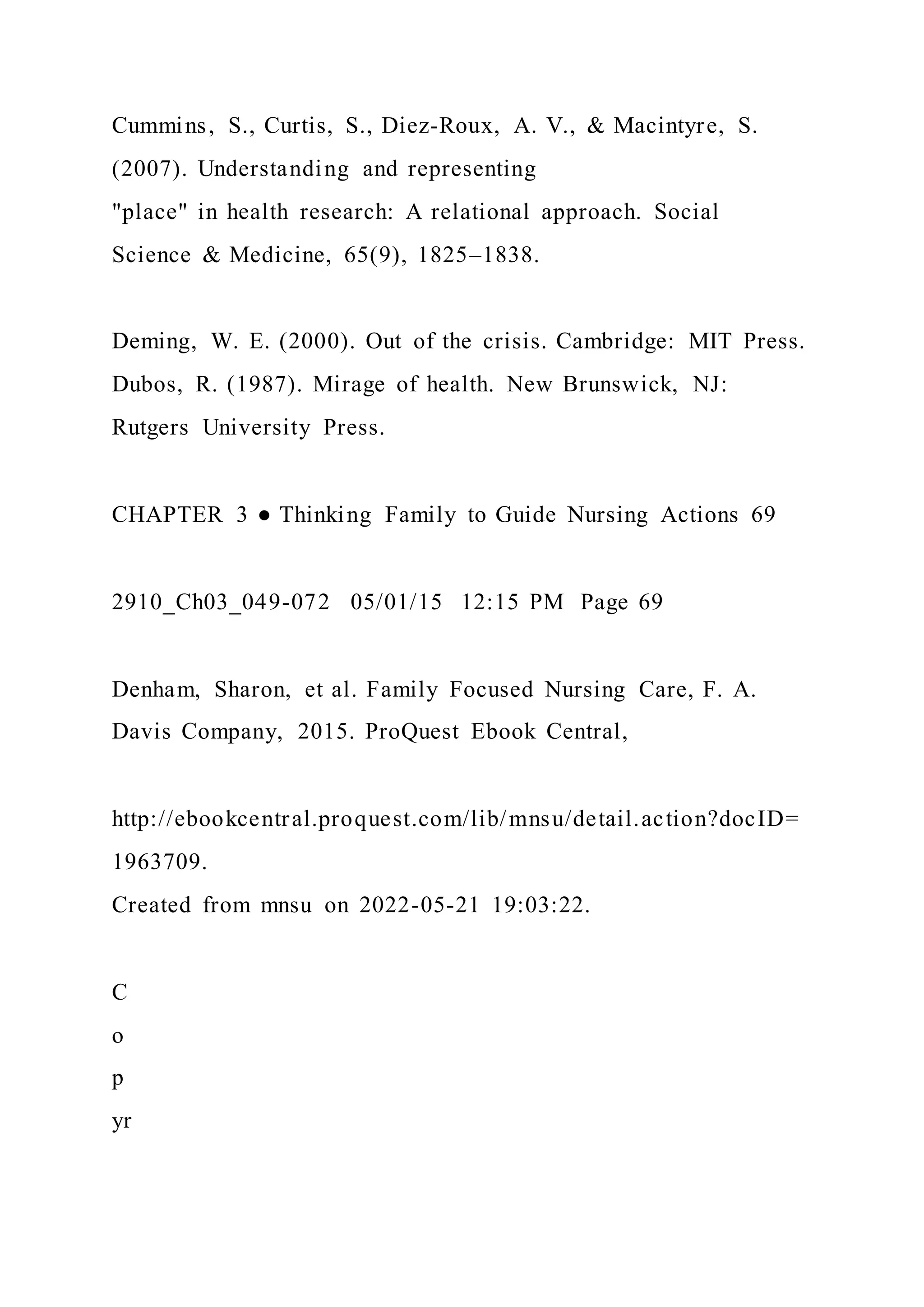 Cummins, S., Curtis, S., Diez-Roux, A. V., & Macintyre, S.
(2007). Understanding and representing
"place" in health research: A relational approach. Social
Science & Medicine, 65(9), 1825–1838.
Deming, W. E. (2000). Out of the crisis. Cambridge: MIT Press.
Dubos, R. (1987). Mirage of health. New Brunswick, NJ:
Rutgers University Press.
CHAPTER 3 ● Thinking Family to Guide Nursing Actions 69
2910_Ch03_049-072 05/01/15 12:15 PM Page 69
Denham, Sharon, et al. Family Focused Nursing Care, F. A.
Davis Company, 2015. ProQuest Ebook Central,
http://ebookcentral.proquest.com/lib/mnsu/detail.action?docID=
1963709.
Created from mnsu on 2022-05-21 19:03:22.
C
o
p
yr
 