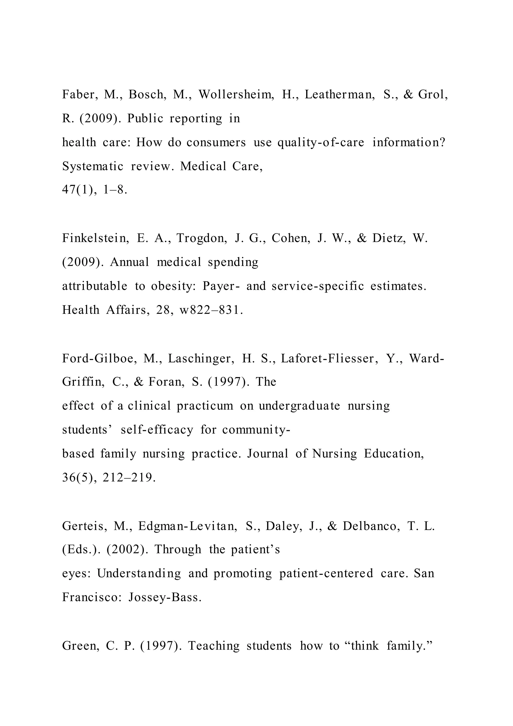 Faber, M., Bosch, M., Wollersheim, H., Leatherman, S., & Grol,
R. (2009). Public reporting in
health care: How do consumers use quality-of-care information?
Systematic review. Medical Care,
47(1), 1–8.
Finkelstein, E. A., Trogdon, J. G., Cohen, J. W., & Dietz, W.
(2009). Annual medical spending
attributable to obesity: Payer- and service-specific estimates.
Health Affairs, 28, w822–831.
Ford-Gilboe, M., Laschinger, H. S., Laforet-Fliesser, Y., Ward-
Griffin, C., & Foran, S. (1997). The
effect of a clinical practicum on undergraduate nursing
students’ self-efficacy for community-
based family nursing practice. Journal of Nursing Education,
36(5), 212–219.
Gerteis, M., Edgman-Levitan, S., Daley, J., & Delbanco, T. L.
(Eds.). (2002). Through the patient’s
eyes: Understanding and promoting patient-centered care. San
Francisco: Jossey-Bass.
Green, C. P. (1997). Teaching students how to “think family.”
 