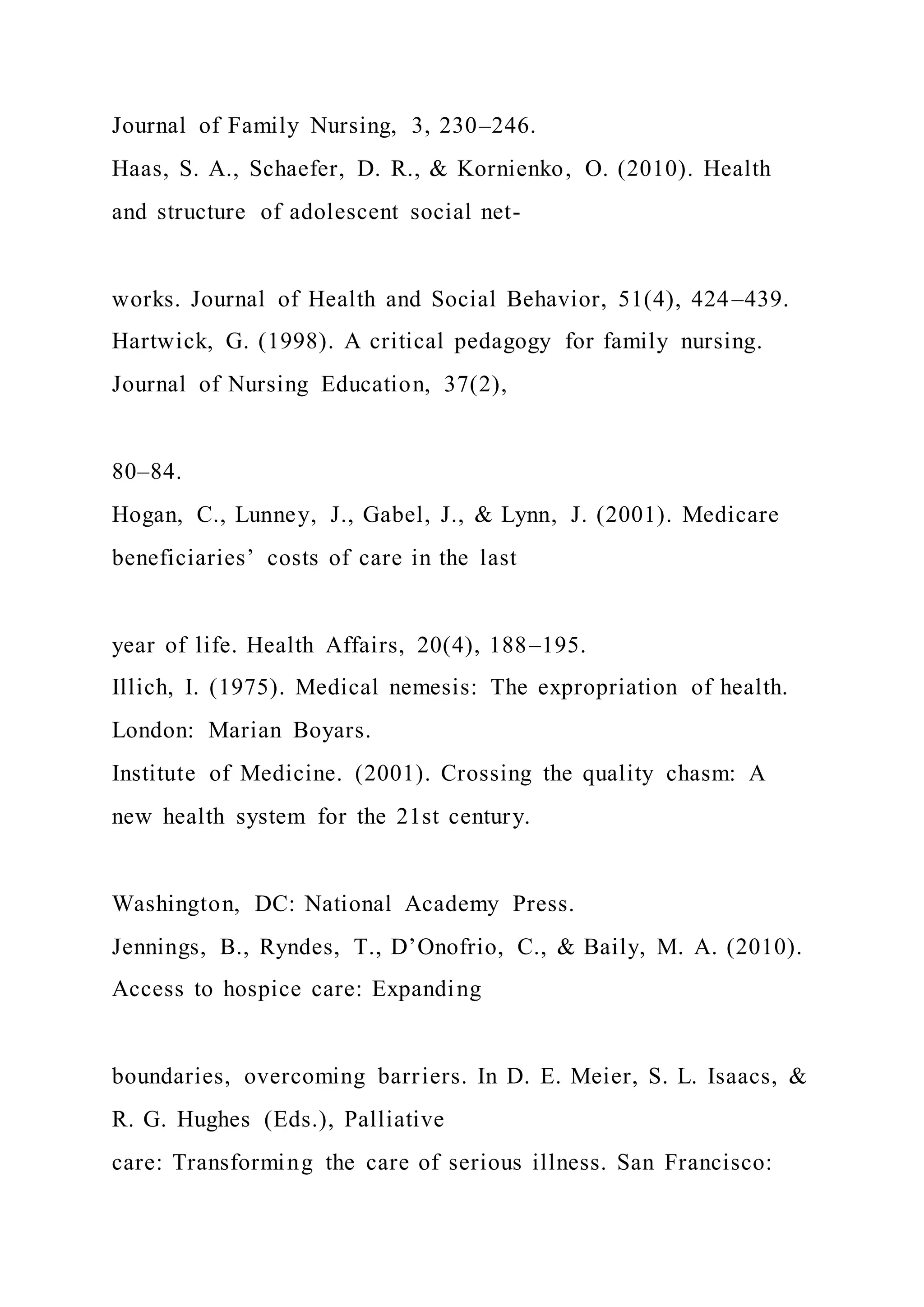 Journal of Family Nursing, 3, 230–246.
Haas, S. A., Schaefer, D. R., & Kornienko, O. (2010). Health
and structure of adolescent social net-
works. Journal of Health and Social Behavior, 51(4), 424–439.
Hartwick, G. (1998). A critical pedagogy for family nursing.
Journal of Nursing Education, 37(2),
80–84.
Hogan, C., Lunney, J., Gabel, J., & Lynn, J. (2001). Medicare
beneficiaries’ costs of care in the last
year of life. Health Affairs, 20(4), 188–195.
Illich, I. (1975). Medical nemesis: The expropriation of health.
London: Marian Boyars.
Institute of Medicine. (2001). Crossing the quality chasm: A
new health system for the 21st century.
Washington, DC: National Academy Press.
Jennings, B., Ryndes, T., D’Onofrio, C., & Baily, M. A. (2010).
Access to hospice care: Expanding
boundaries, overcoming barriers. In D. E. Meier, S. L. Isaacs, &
R. G. Hughes (Eds.), Palliative
care: Transforming the care of serious illness. San Francisco:
 