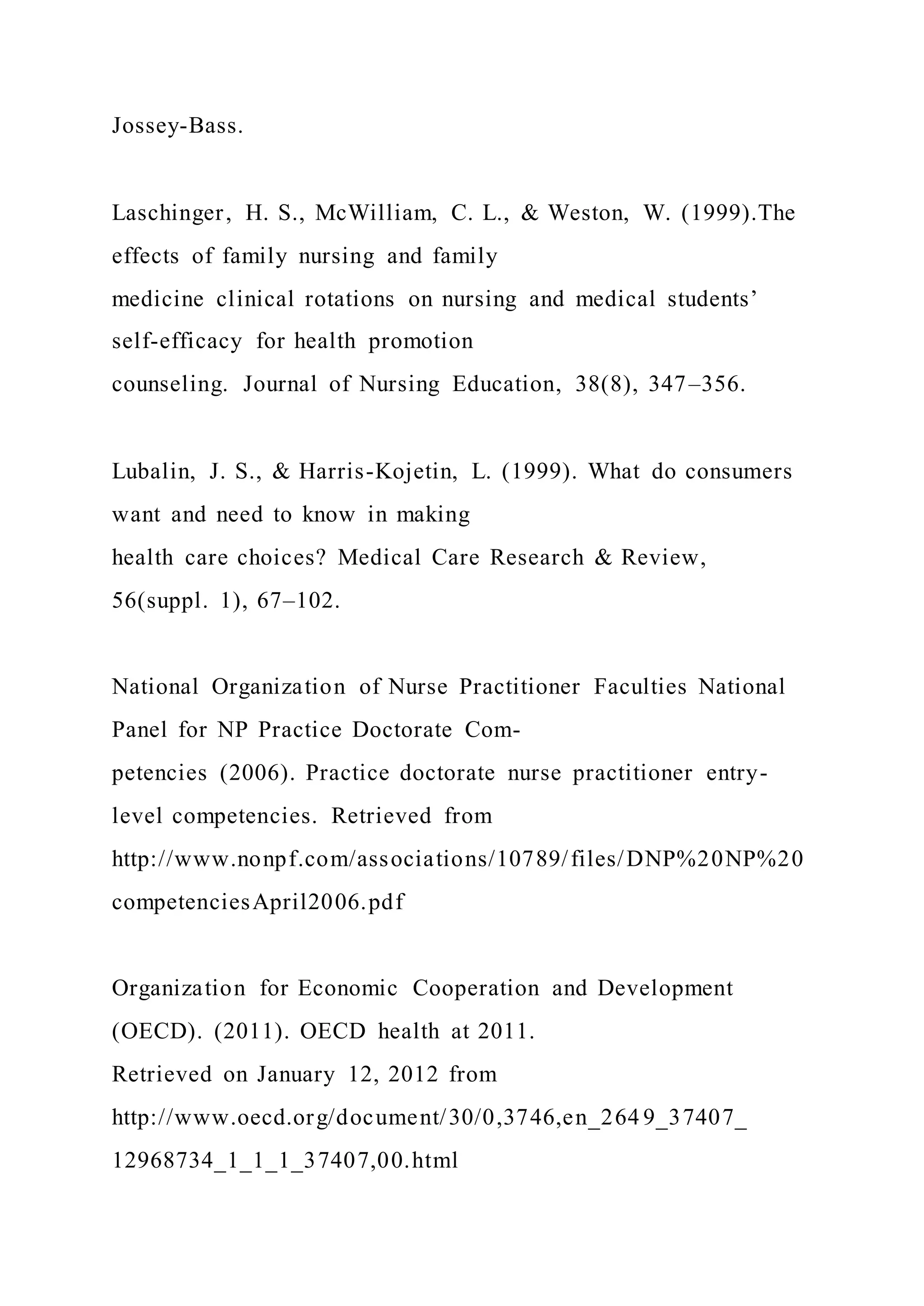 Jossey-Bass.
Laschinger, H. S., McWilliam, C. L., & Weston, W. (1999).The
effects of family nursing and family
medicine clinical rotations on nursing and medical students’
self-efficacy for health promotion
counseling. Journal of Nursing Education, 38(8), 347–356.
Lubalin, J. S., & Harris-Kojetin, L. (1999). What do consumers
want and need to know in making
health care choices? Medical Care Research & Review,
56(suppl. 1), 67–102.
National Organization of Nurse Practitioner Faculties National
Panel for NP Practice Doctorate Com-
petencies (2006). Practice doctorate nurse practitioner entry-
level competencies. Retrieved from
http://www.nonpf.com/associations/10789/files/DNP%20NP%20
competenciesApril2006.pdf
Organization for Economic Cooperation and Development
(OECD). (2011). OECD health at 2011.
Retrieved on January 12, 2012 from
http://www.oecd.org/document/30/0,3746,en_264 9_37407_
12968734_1_1_1_37407,00.html
 