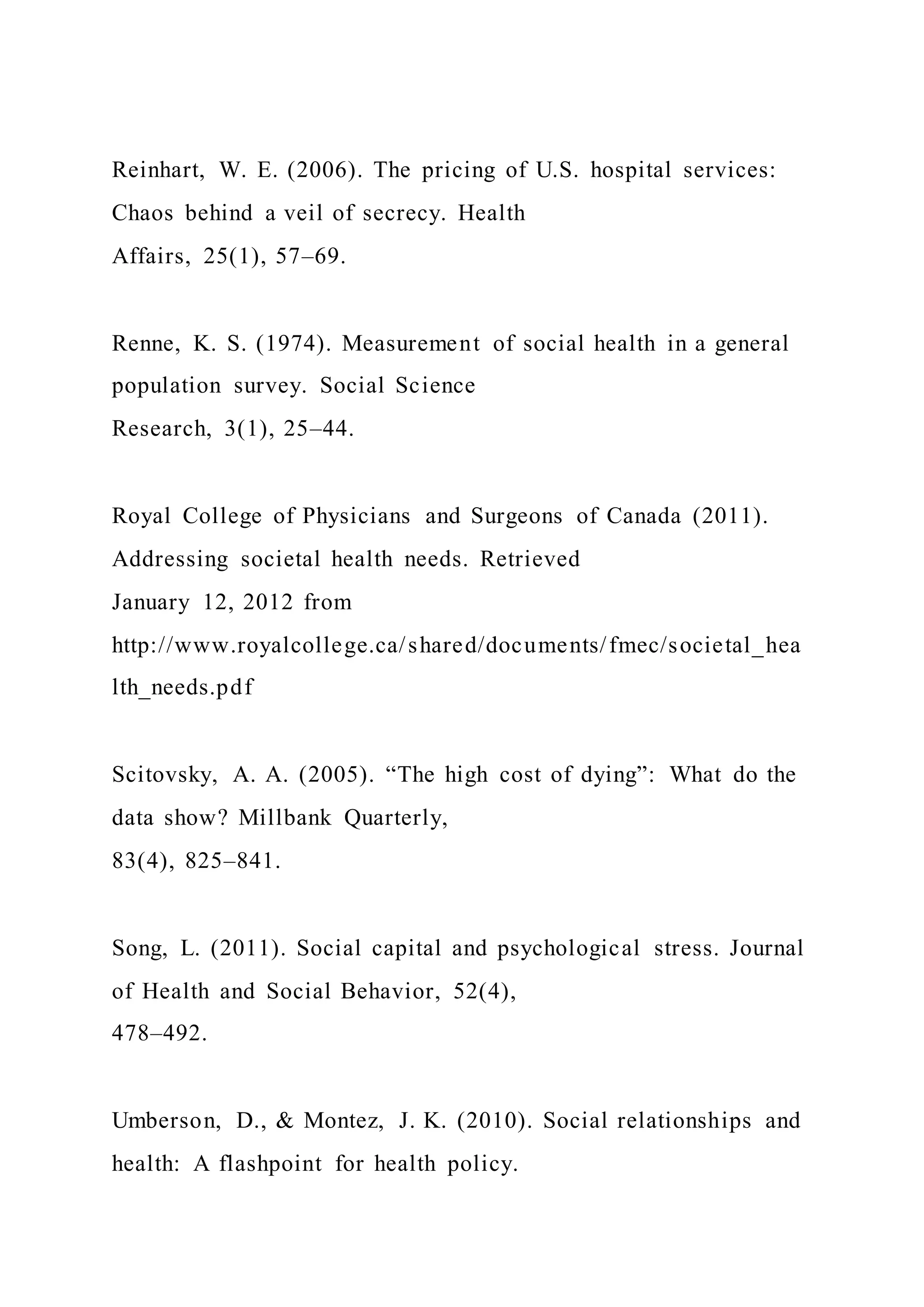Reinhart, W. E. (2006). The pricing of U.S. hospital services:
Chaos behind a veil of secrecy. Health
Affairs, 25(1), 57–69.
Renne, K. S. (1974). Measurement of social health in a general
population survey. Social Science
Research, 3(1), 25–44.
Royal College of Physicians and Surgeons of Canada (2011).
Addressing societal health needs. Retrieved
January 12, 2012 from
http://www.royalcollege.ca/shared/documents/fmec/societal_hea
lth_needs.pdf
Scitovsky, A. A. (2005). “The high cost of dying”: What do the
data show? Millbank Quarterly,
83(4), 825–841.
Song, L. (2011). Social capital and psychological stress. Journal
of Health and Social Behavior, 52(4),
478–492.
Umberson, D., & Montez, J. K. (2010). Social relationships and
health: A flashpoint for health policy.
 