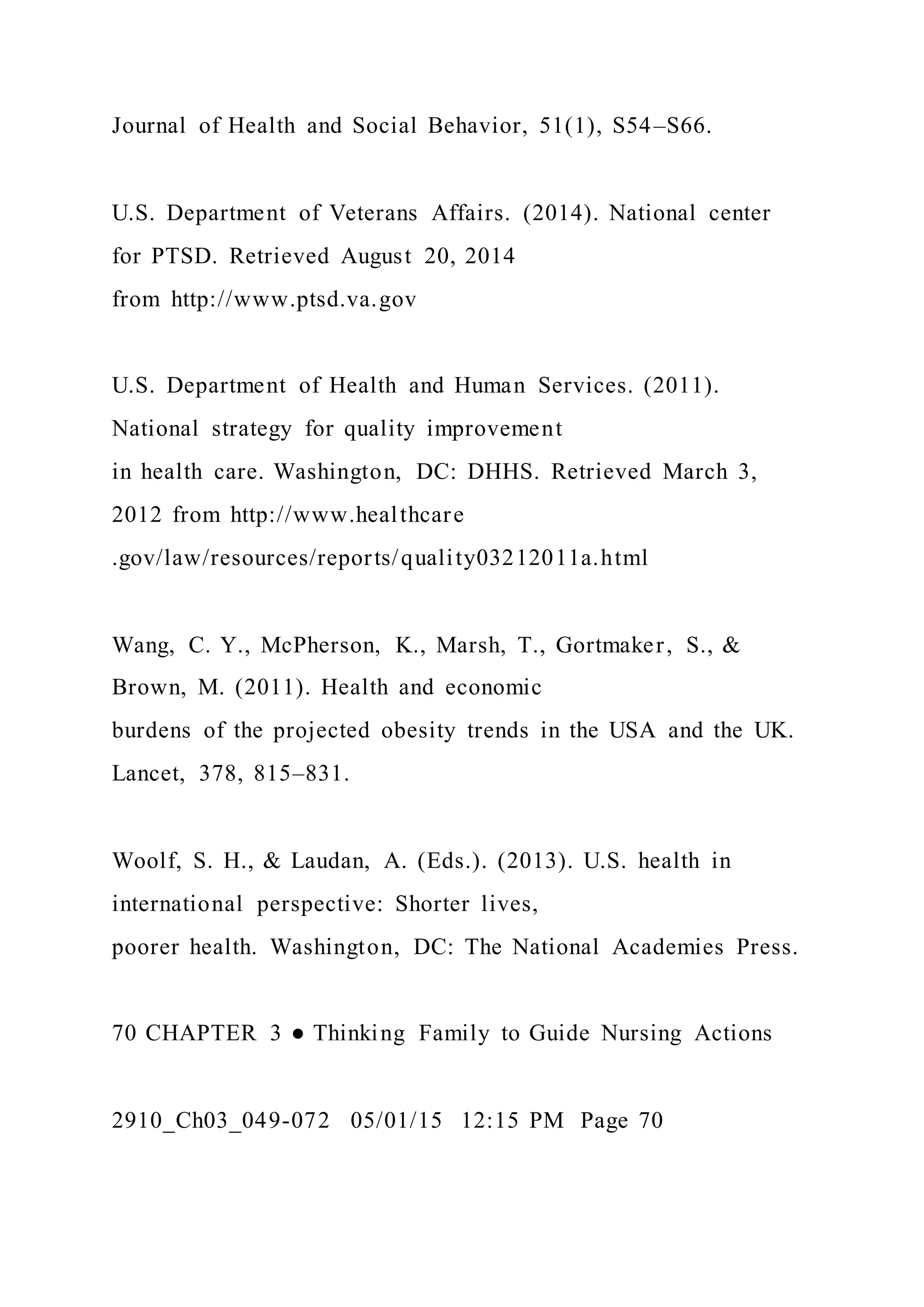 Journal of Health and Social Behavior, 51(1), S54–S66.
U.S. Department of Veterans Affairs. (2014). National center
for PTSD. Retrieved August 20, 2014
from http://www.ptsd.va.gov
U.S. Department of Health and Human Services. (2011).
National strategy for quality improvement
in health care. Washington, DC: DHHS. Retrieved March 3,
2012 from http://www.healthcare
.gov/law/resources/reports/quality03212011a.html
Wang, C. Y., McPherson, K., Marsh, T., Gortmaker, S., &
Brown, M. (2011). Health and economic
burdens of the projected obesity trends in the USA and the UK.
Lancet, 378, 815–831.
Woolf, S. H., & Laudan, A. (Eds.). (2013). U.S. health in
international perspective: Shorter lives,
poorer health. Washington, DC: The National Academies Press.
70 CHAPTER 3 ● Thinking Family to Guide Nursing Actions
2910_Ch03_049-072 05/01/15 12:15 PM Page 70
 