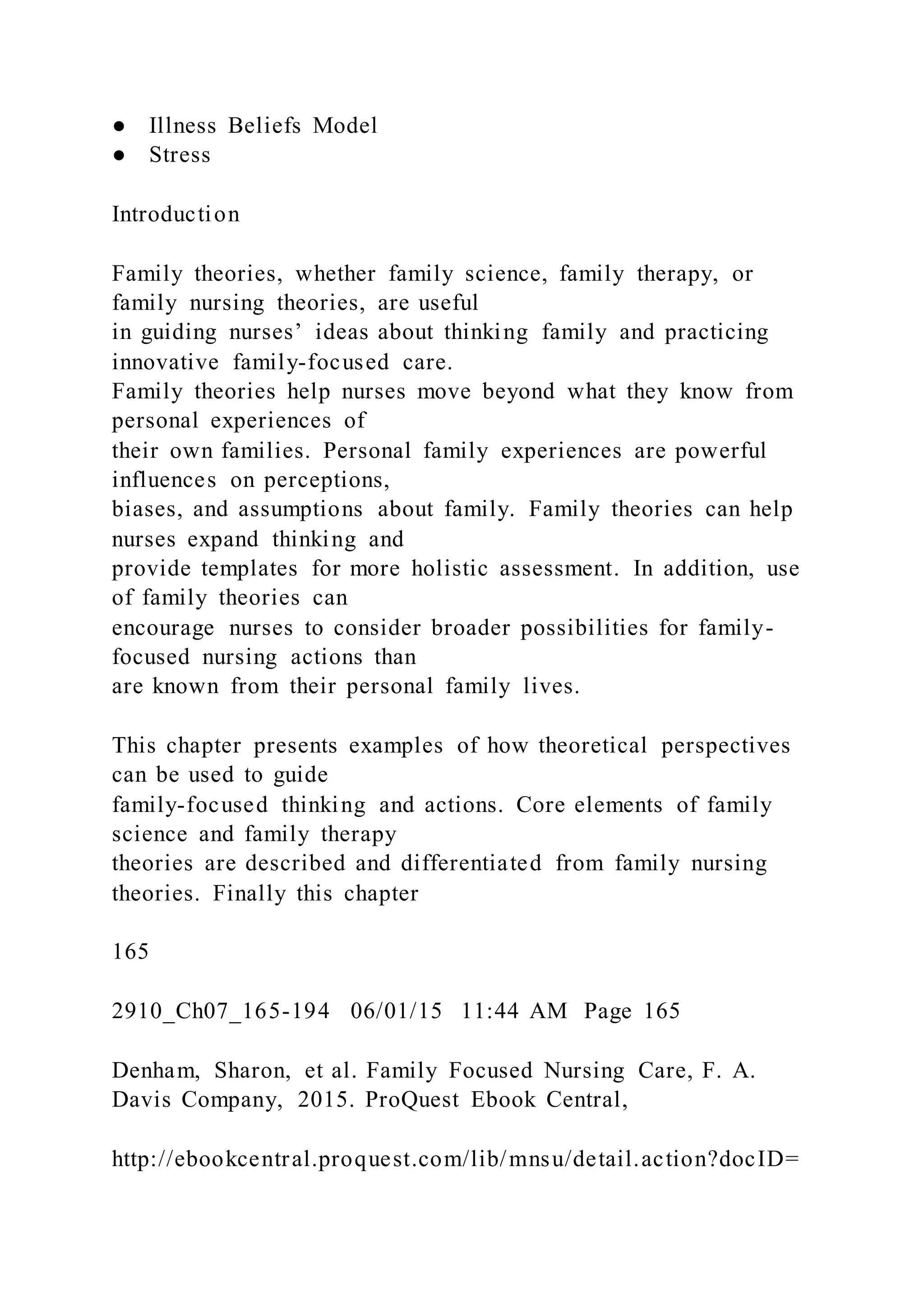 ● Illness Beliefs Model
● Stress
Introduction
Family theories, whether family science, family therapy, or
family nursing theories, are useful
in guiding nurses’ ideas about thinking family and practicing
innovative family-focused care.
Family theories help nurses move beyond what they know from
personal experiences of
their own families. Personal family experiences are powerful
influences on perceptions,
biases, and assumptions about family. Family theories can help
nurses expand thinking and
provide templates for more holistic assessment. In addition, use
of family theories can
encourage nurses to consider broader possibilities for family-
focused nursing actions than
are known from their personal family lives.
This chapter presents examples of how theoretical perspectives
can be used to guide
family-focused thinking and actions. Core elements of family
science and family therapy
theories are described and differentiated from family nursing
theories. Finally this chapter
165
2910_Ch07_165-194 06/01/15 11:44 AM Page 165
Denham, Sharon, et al. Family Focused Nursing Care, F. A.
Davis Company, 2015. ProQuest Ebook Central,
http://ebookcentral.proquest.com/lib/mnsu/detail.action?docID=
 