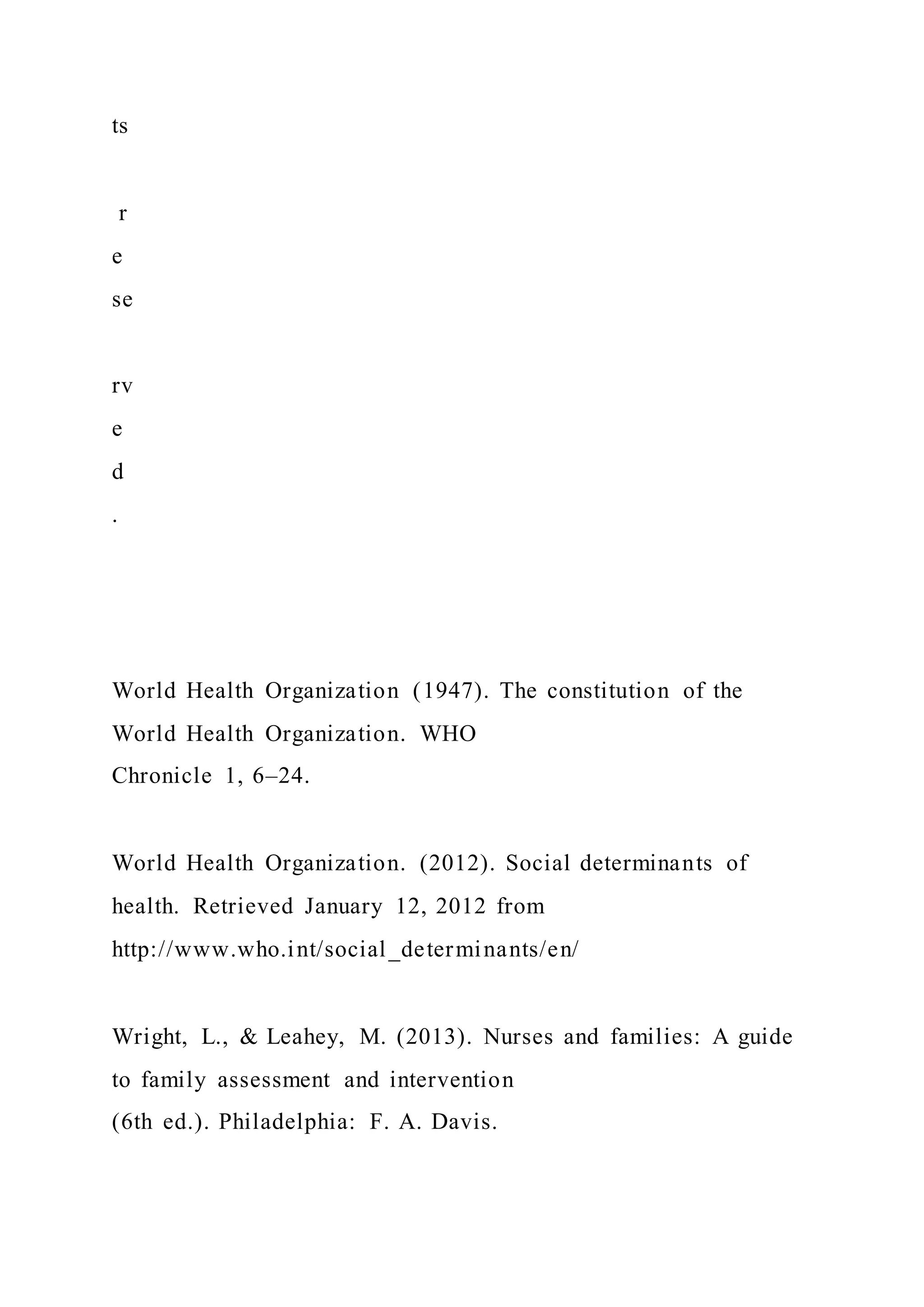ts
r
e
se
rv
e
d
.
World Health Organization (1947). The constitution of the
World Health Organization. WHO
Chronicle 1, 6–24.
World Health Organization. (2012). Social determinants of
health. Retrieved January 12, 2012 from
http://www.who.int/social_determinants/en/
Wright, L., & Leahey, M. (2013). Nurses and families: A guide
to family assessment and intervention
(6th ed.). Philadelphia: F. A. Davis.
 