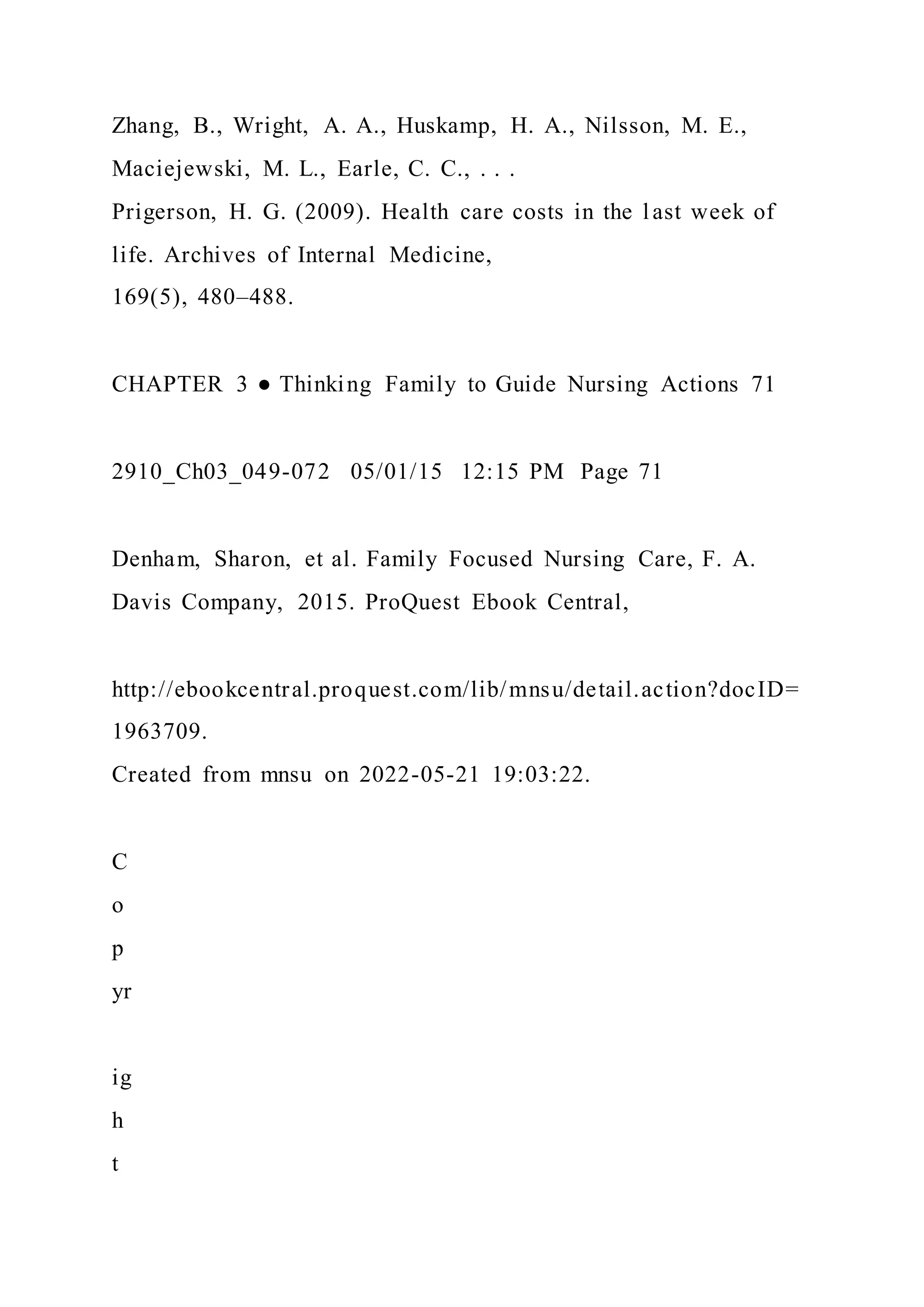 Zhang, B., Wright, A. A., Huskamp, H. A., Nilsson, M. E.,
Maciejewski, M. L., Earle, C. C., . . .
Prigerson, H. G. (2009). Health care costs in the last week of
life. Archives of Internal Medicine,
169(5), 480–488.
CHAPTER 3 ● Thinking Family to Guide Nursing Actions 71
2910_Ch03_049-072 05/01/15 12:15 PM Page 71
Denham, Sharon, et al. Family Focused Nursing Care, F. A.
Davis Company, 2015. ProQuest Ebook Central,
http://ebookcentral.proquest.com/lib/mnsu/detail.action?docID=
1963709.
Created from mnsu on 2022-05-21 19:03:22.
C
o
p
yr
ig
h
t
 