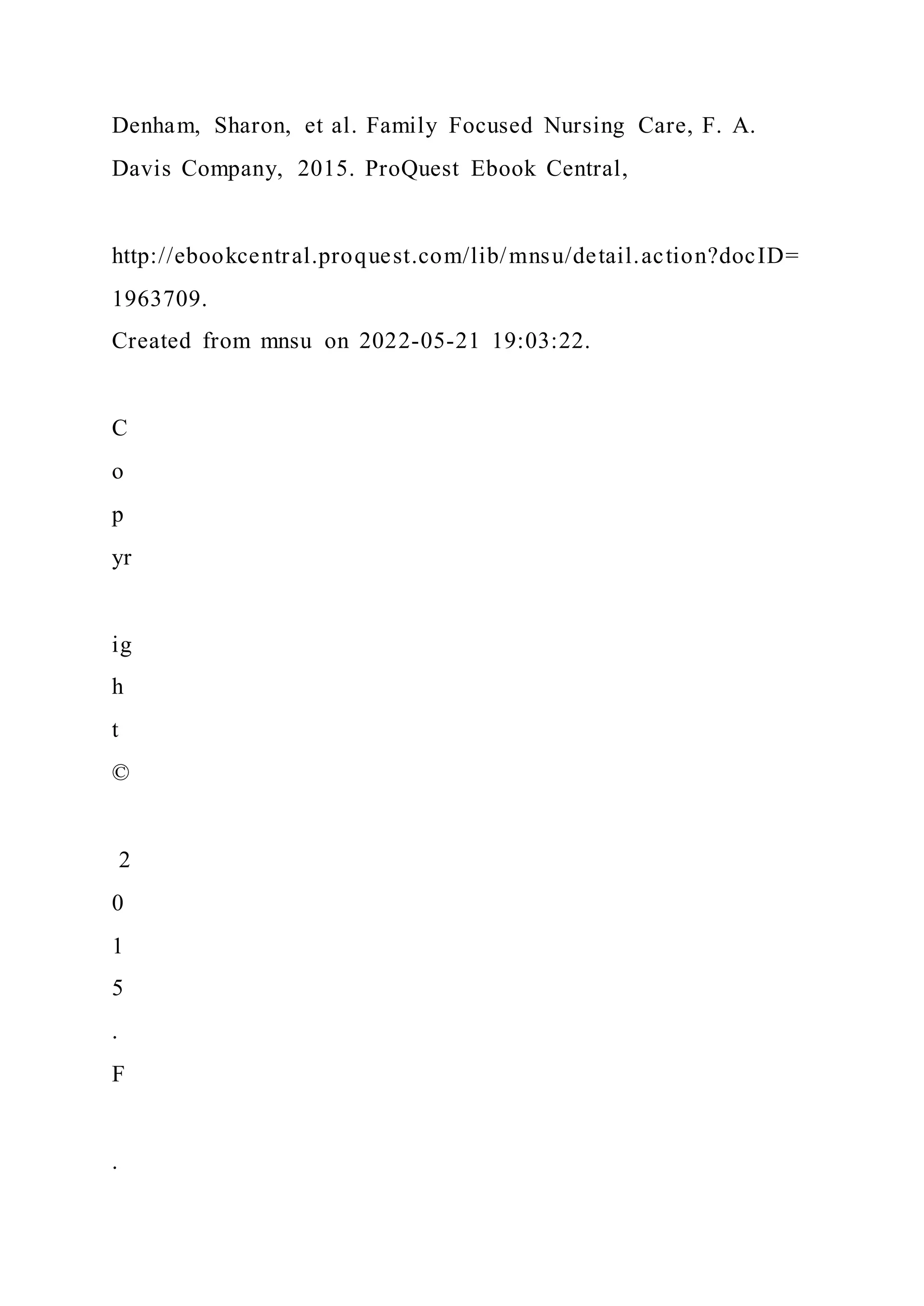 Denham, Sharon, et al. Family Focused Nursing Care, F. A.
Davis Company, 2015. ProQuest Ebook Central,
http://ebookcentral.proquest.com/lib/mnsu/detail.action?docID=
1963709.
Created from mnsu on 2022-05-21 19:03:22.
C
o
p
yr
ig
h
t
©
2
0
1
5
.
F
.
 