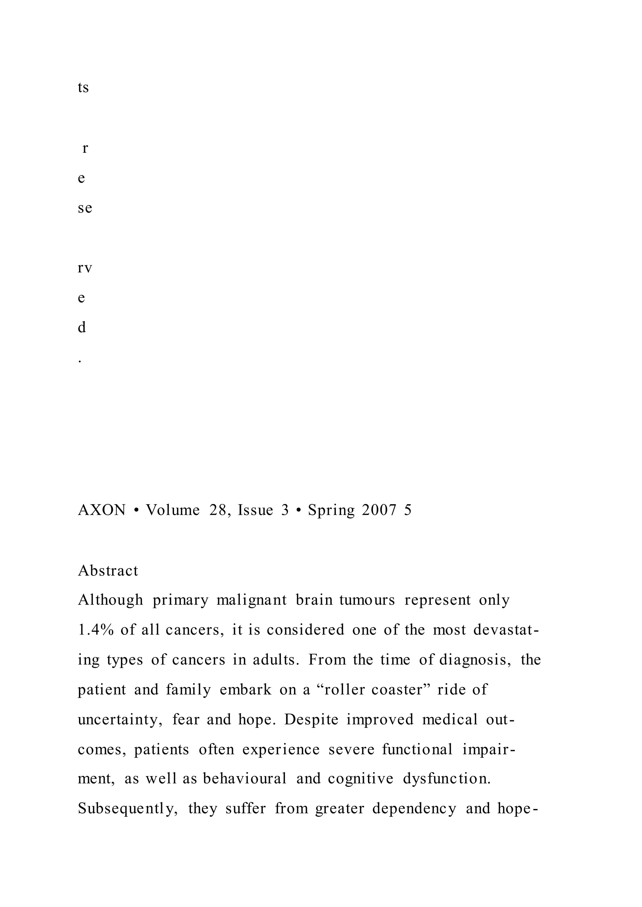 ts
r
e
se
rv
e
d
.
AXON • Volume 28, Issue 3 • Spring 2007 5
Abstract
Although primary malignant brain tumours represent only
1.4% of all cancers, it is considered one of the most devastat-
ing types of cancers in adults. From the time of diagnosis, the
patient and family embark on a “roller coaster” ride of
uncertainty, fear and hope. Despite improved medical out-
comes, patients often experience severe functional impair-
ment, as well as behavioural and cognitive dysfunction.
Subsequently, they suffer from greater dependency and hope-
 