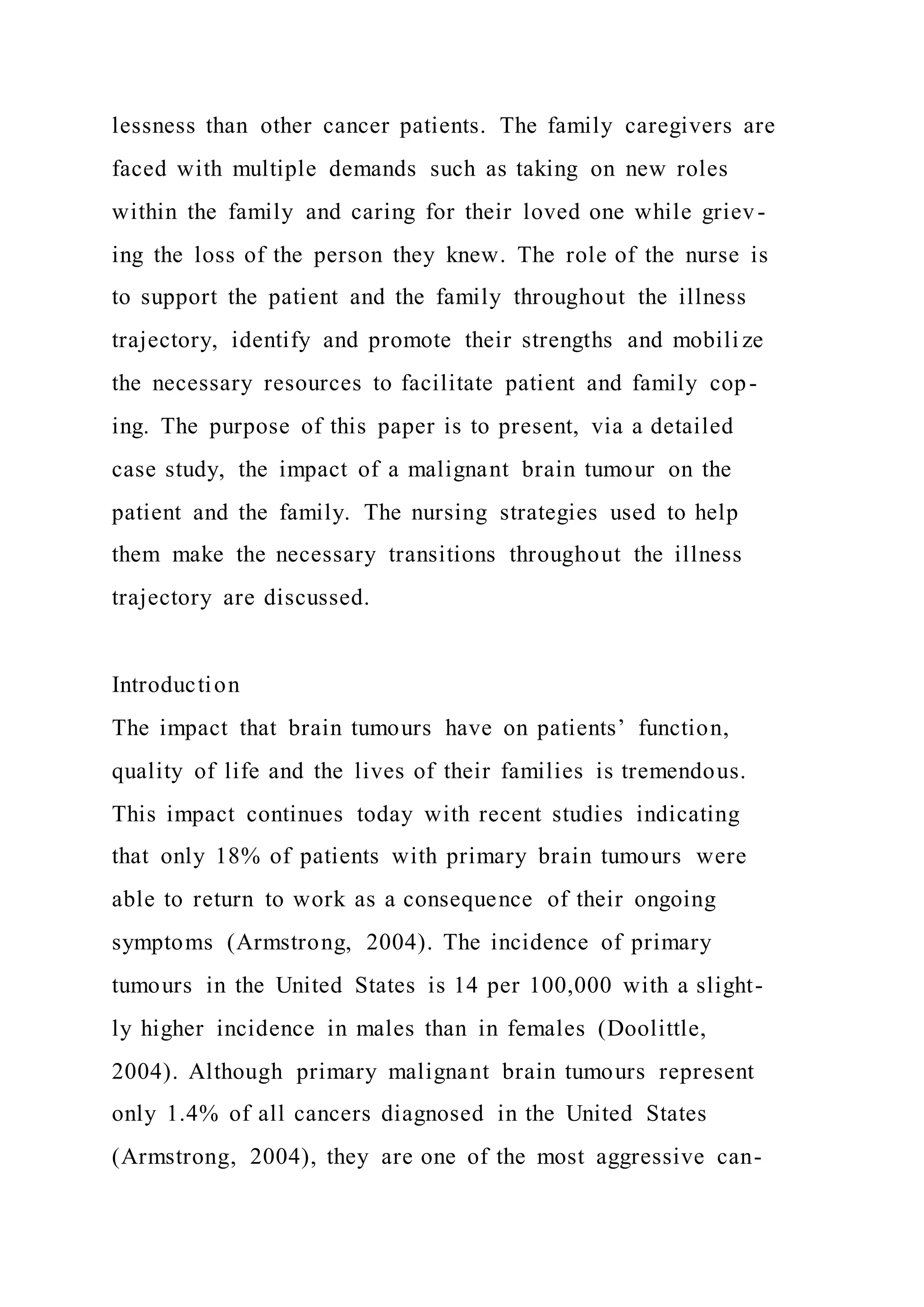 lessness than other cancer patients. The family caregivers are
faced with multiple demands such as taking on new roles
within the family and caring for their loved one while griev-
ing the loss of the person they knew. The role of the nurse is
to support the patient and the family throughout the illness
trajectory, identify and promote their strengths and mobili ze
the necessary resources to facilitate patient and family cop-
ing. The purpose of this paper is to present, via a detailed
case study, the impact of a malignant brain tumour on the
patient and the family. The nursing strategies used to help
them make the necessary transitions throughout the illness
trajectory are discussed.
Introduction
The impact that brain tumours have on patients’ function,
quality of life and the lives of their families is tremendous.
This impact continues today with recent studies indicating
that only 18% of patients with primary brain tumours were
able to return to work as a consequence of their ongoing
symptoms (Armstrong, 2004). The incidence of primary
tumours in the United States is 14 per 100,000 with a slight-
ly higher incidence in males than in females (Doolittle,
2004). Although primary malignant brain tumours represent
only 1.4% of all cancers diagnosed in the United States
(Armstrong, 2004), they are one of the most aggressive can-
 