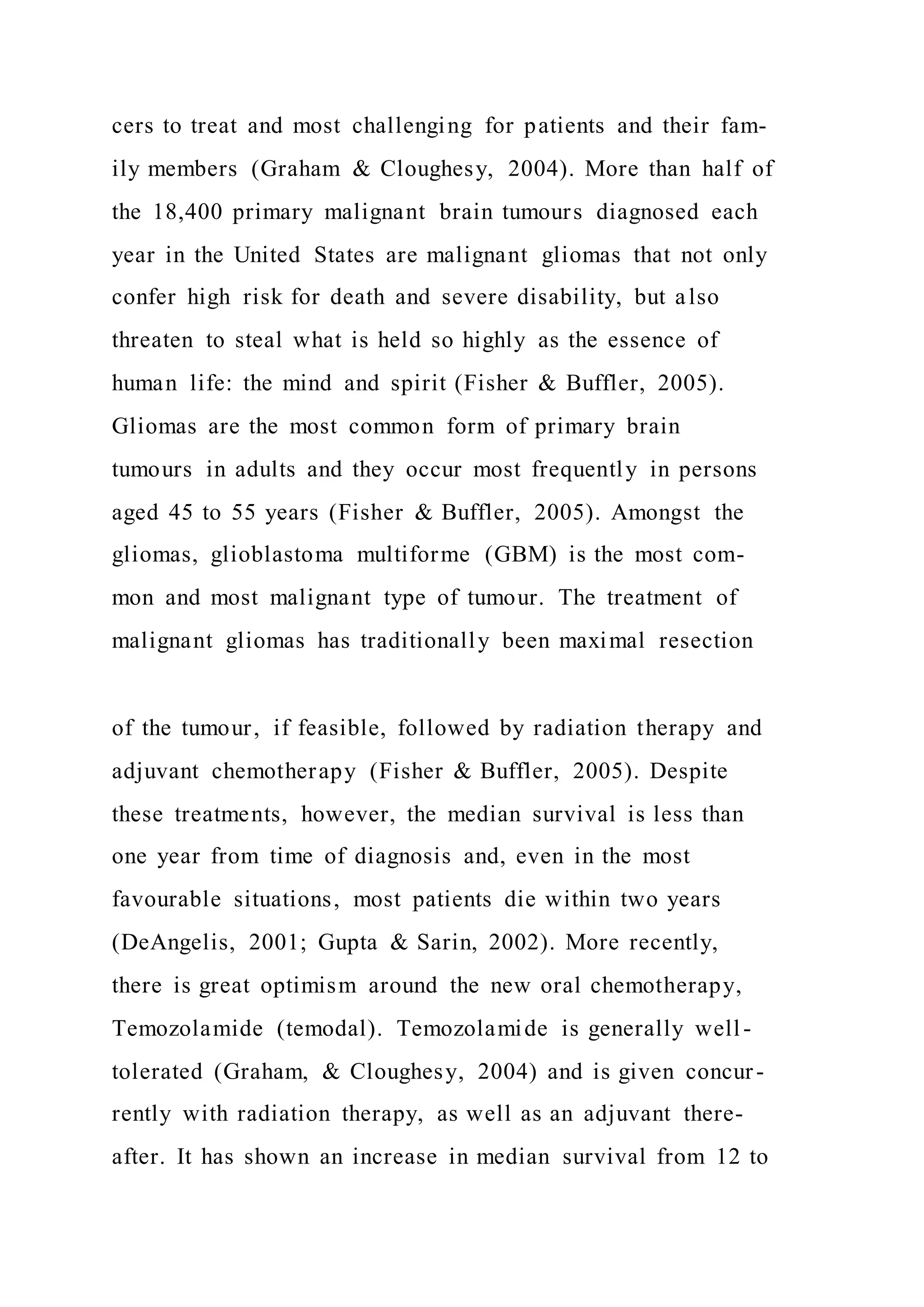 cers to treat and most challenging for patients and their fam-
ily members (Graham & Cloughesy, 2004). More than half of
the 18,400 primary malignant brain tumours diagnosed each
year in the United States are malignant gliomas that not only
confer high risk for death and severe disability, but also
threaten to steal what is held so highly as the essence of
human life: the mind and spirit (Fisher & Buffler, 2005).
Gliomas are the most common form of primary brain
tumours in adults and they occur most frequently in persons
aged 45 to 55 years (Fisher & Buffler, 2005). Amongst the
gliomas, glioblastoma multiforme (GBM) is the most com-
mon and most malignant type of tumour. The treatment of
malignant gliomas has traditionally been maximal resection
of the tumour, if feasible, followed by radiation therapy and
adjuvant chemotherapy (Fisher & Buffler, 2005). Despite
these treatments, however, the median survival is less than
one year from time of diagnosis and, even in the most
favourable situations, most patients die within two years
(DeAngelis, 2001; Gupta & Sarin, 2002). More recently,
there is great optimism around the new oral chemotherapy,
Temozolamide (temodal). Temozolamide is generally well -
tolerated (Graham, & Cloughesy, 2004) and is given concur-
rently with radiation therapy, as well as an adjuvant there-
after. It has shown an increase in median survival from 12 to
 