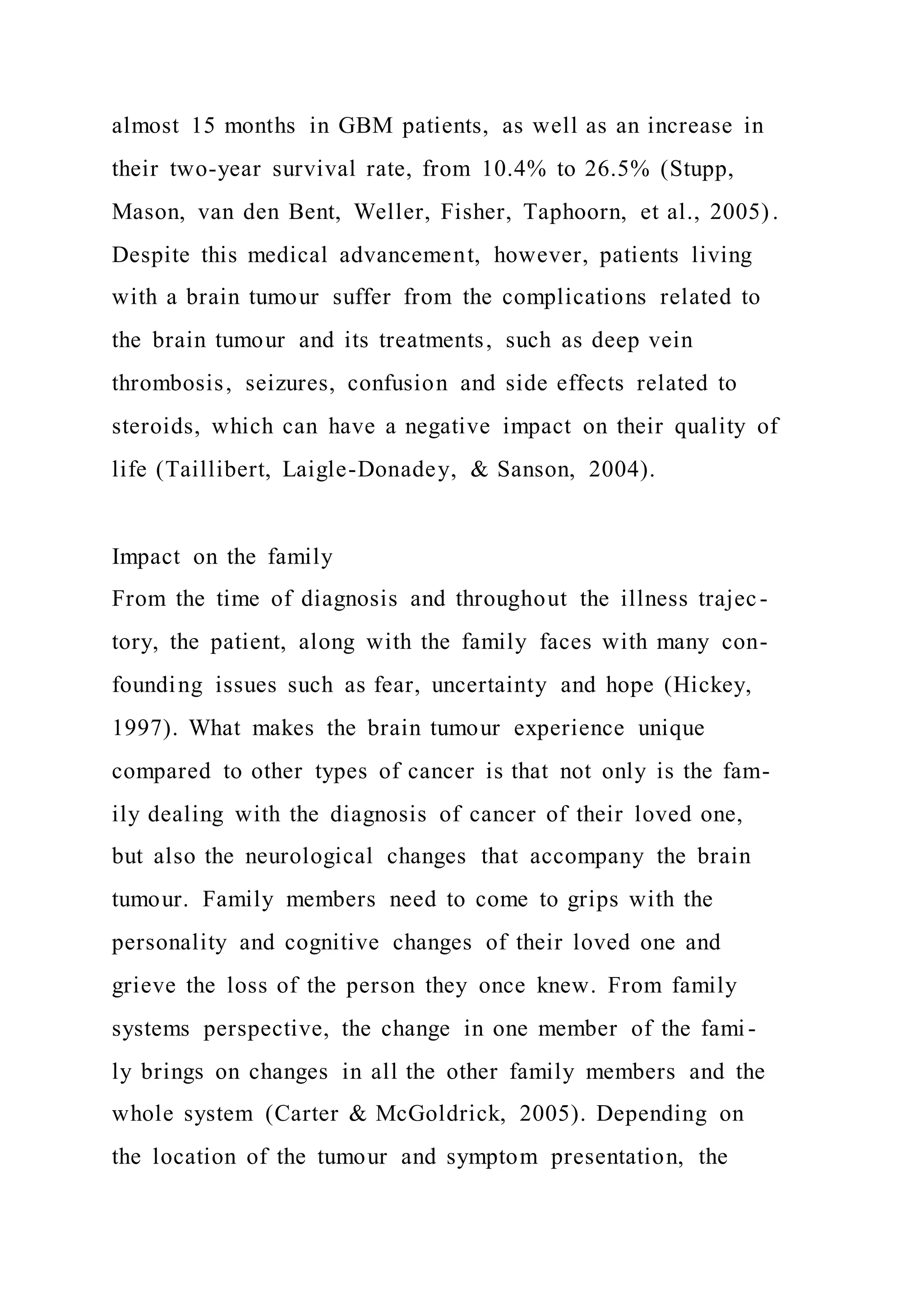 almost 15 months in GBM patients, as well as an increase in
their two-year survival rate, from 10.4% to 26.5% (Stupp,
Mason, van den Bent, Weller, Fisher, Taphoorn, et al., 2005) .
Despite this medical advancement, however, patients living
with a brain tumour suffer from the complications related to
the brain tumour and its treatments, such as deep vein
thrombosis, seizures, confusion and side effects related to
steroids, which can have a negative impact on their quality of
life (Taillibert, Laigle-Donadey, & Sanson, 2004).
Impact on the family
From the time of diagnosis and throughout the illness trajec-
tory, the patient, along with the family faces with many con-
founding issues such as fear, uncertainty and hope (Hickey,
1997). What makes the brain tumour experience unique
compared to other types of cancer is that not only is the fam-
ily dealing with the diagnosis of cancer of their loved one,
but also the neurological changes that accompany the brain
tumour. Family members need to come to grips with the
personality and cognitive changes of their loved one and
grieve the loss of the person they once knew. From family
systems perspective, the change in one member of the fami-
ly brings on changes in all the other family members and the
whole system (Carter & McGoldrick, 2005). Depending on
the location of the tumour and symptom presentation, the
 