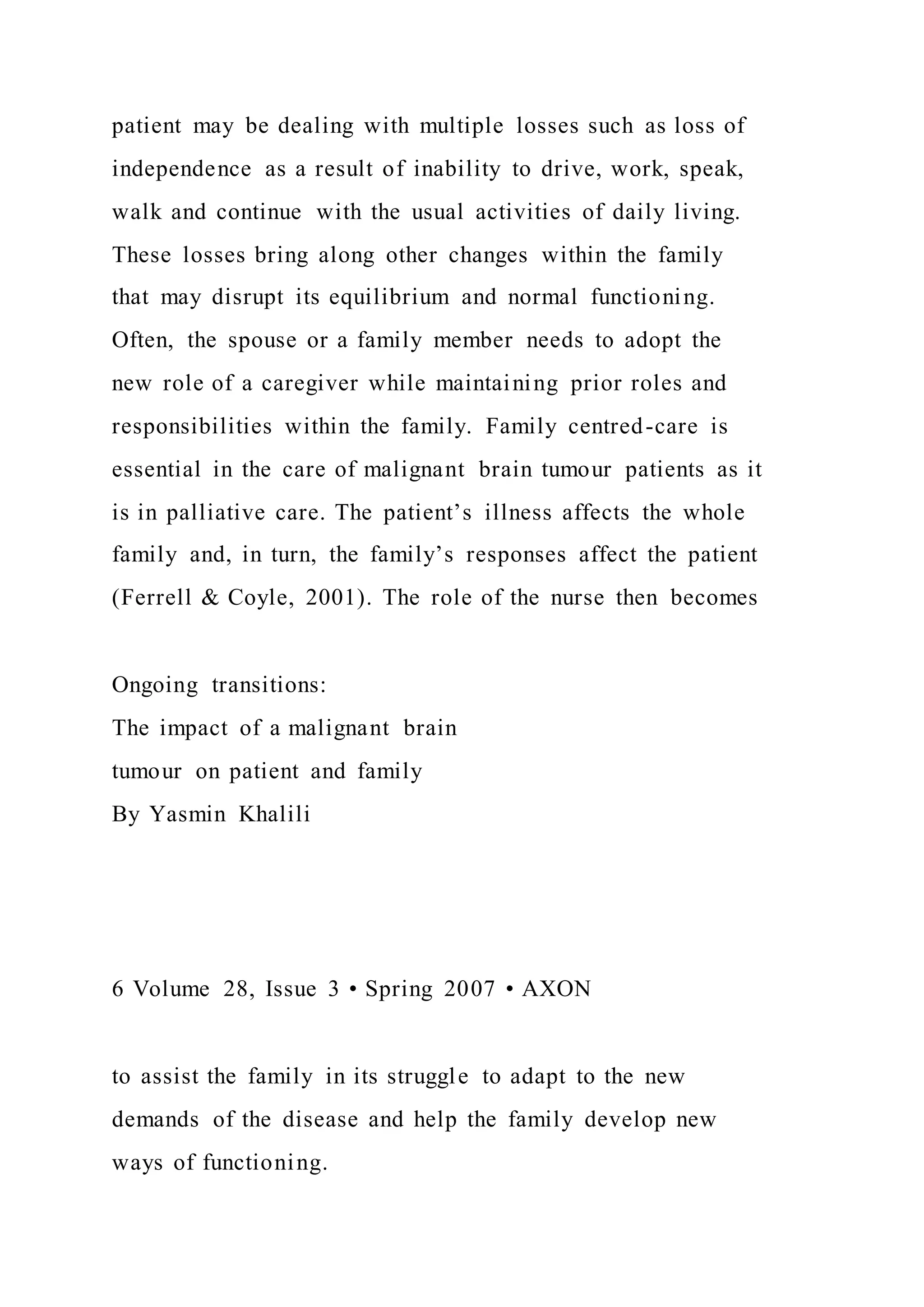 patient may be dealing with multiple losses such as loss of
independence as a result of inability to drive, work, speak,
walk and continue with the usual activities of daily living.
These losses bring along other changes within the family
that may disrupt its equilibrium and normal functioning.
Often, the spouse or a family member needs to adopt the
new role of a caregiver while maintaining prior roles and
responsibilities within the family. Family centred-care is
essential in the care of malignant brain tumour patients as it
is in palliative care. The patient’s illness affects the whole
family and, in turn, the family’s responses affect the patient
(Ferrell & Coyle, 2001). The role of the nurse then becomes
Ongoing transitions:
The impact of a malignant brain
tumour on patient and family
By Yasmin Khalili
6 Volume 28, Issue 3 • Spring 2007 • AXON
to assist the family in its struggle to adapt to the new
demands of the disease and help the family develop new
ways of functioning.
 