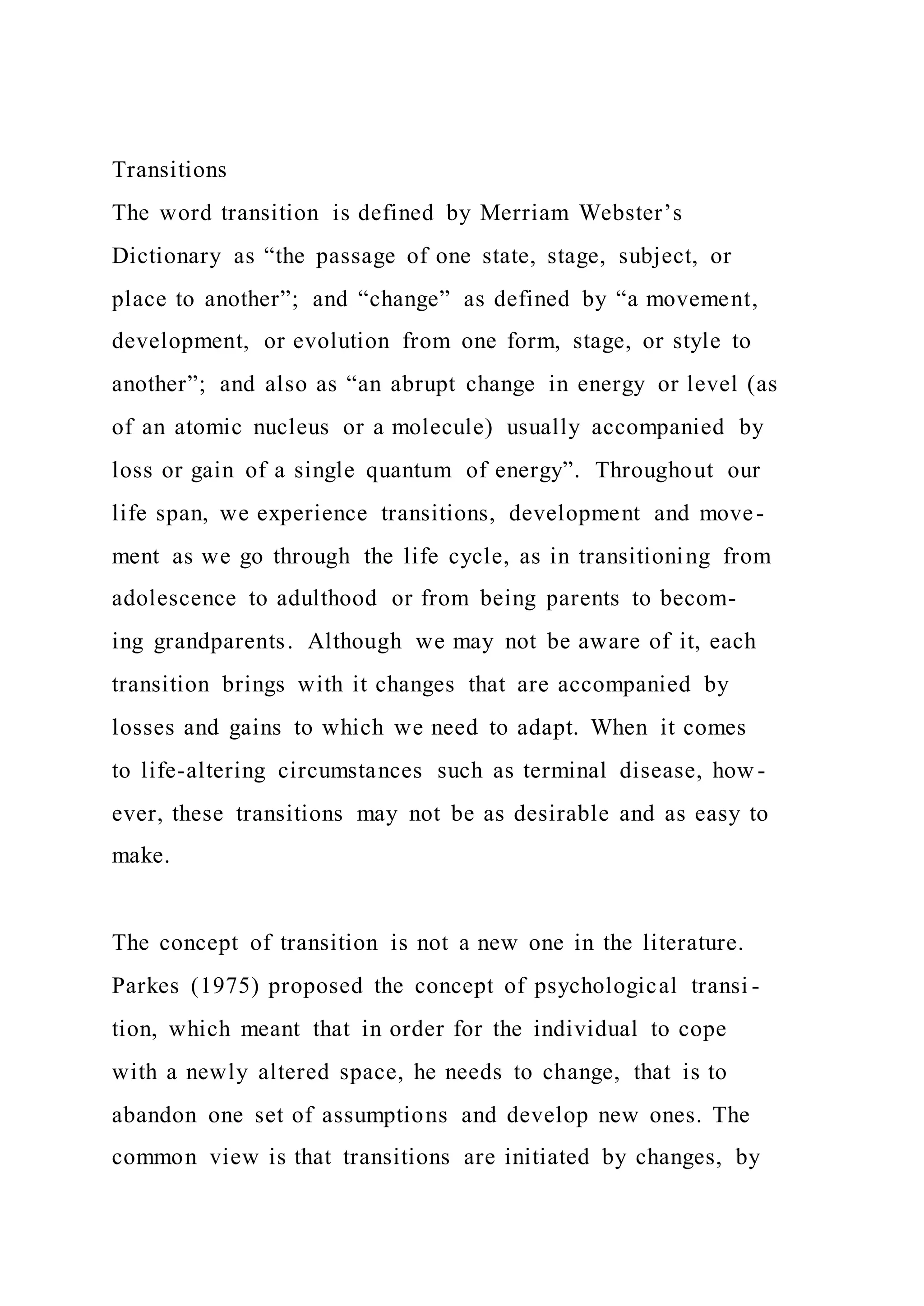 Transitions
The word transition is defined by Merriam Webster’s
Dictionary as “the passage of one state, stage, subject, or
place to another”; and “change” as defined by “a movement,
development, or evolution from one form, stage, or style to
another”; and also as “an abrupt change in energy or level (as
of an atomic nucleus or a molecule) usually accompanied by
loss or gain of a single quantum of energy”. Throughout our
life span, we experience transitions, development and move-
ment as we go through the life cycle, as in transitioning from
adolescence to adulthood or from being parents to becom-
ing grandparents. Although we may not be aware of it, each
transition brings with it changes that are accompanied by
losses and gains to which we need to adapt. When it comes
to life-altering circumstances such as terminal disease, how -
ever, these transitions may not be as desirable and as easy to
make.
The concept of transition is not a new one in the literature.
Parkes (1975) proposed the concept of psychological transi -
tion, which meant that in order for the individual to cope
with a newly altered space, he needs to change, that is to
abandon one set of assumptions and develop new ones. The
common view is that transitions are initiated by changes, by
 