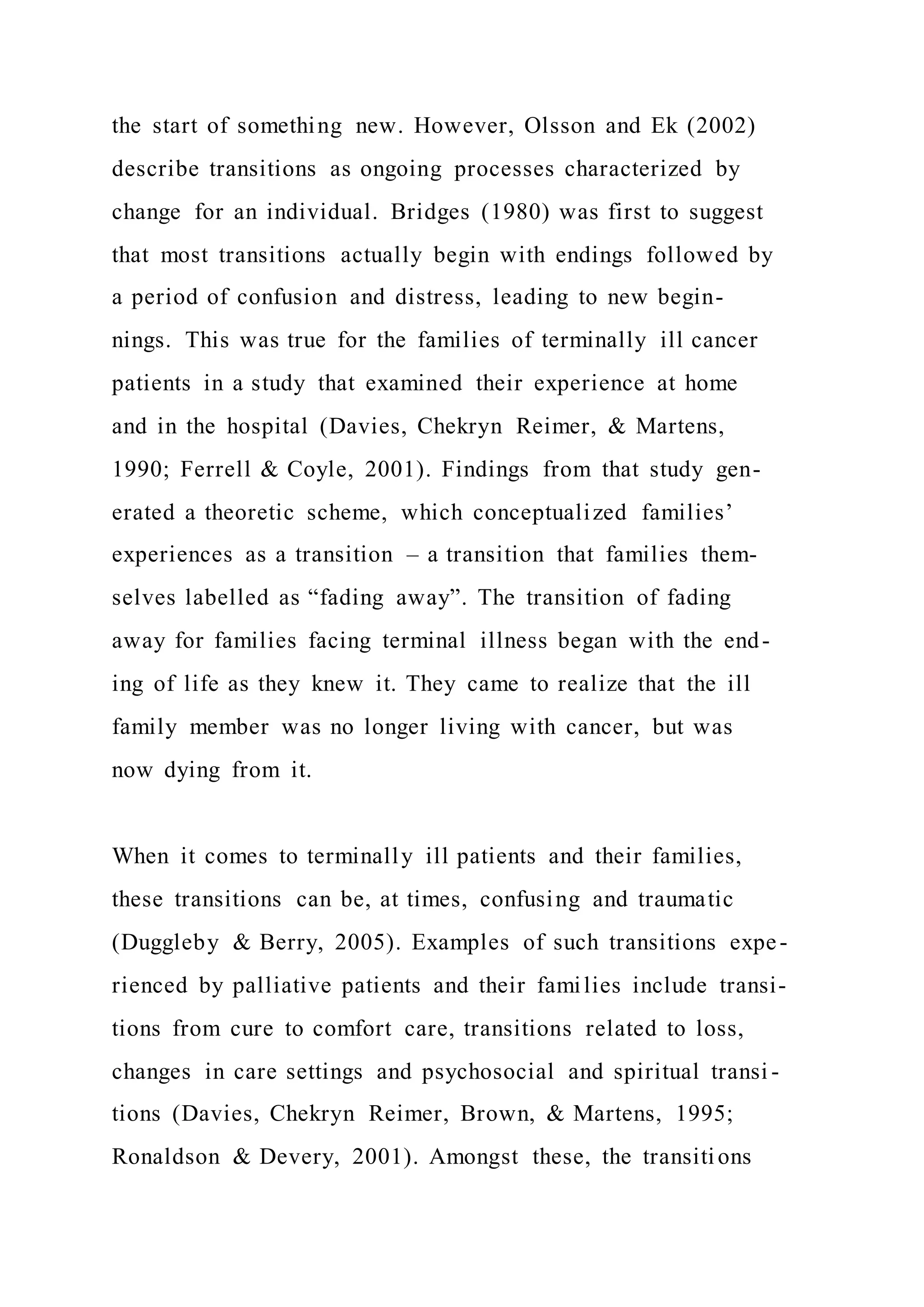the start of something new. However, Olsson and Ek (2002)
describe transitions as ongoing processes characterized by
change for an individual. Bridges (1980) was first to suggest
that most transitions actually begin with endings followed by
a period of confusion and distress, leading to new begin-
nings. This was true for the families of terminally ill cancer
patients in a study that examined their experience at home
and in the hospital (Davies, Chekryn Reimer, & Martens,
1990; Ferrell & Coyle, 2001). Findings from that study gen-
erated a theoretic scheme, which conceptualized families’
experiences as a transition – a transition that families them-
selves labelled as “fading away”. The transition of fading
away for families facing terminal illness began with the end-
ing of life as they knew it. They came to realize that the ill
family member was no longer living with cancer, but was
now dying from it.
When it comes to terminally ill patients and their families,
these transitions can be, at times, confusing and traumatic
(Duggleby & Berry, 2005). Examples of such transitions expe-
rienced by palliative patients and their families include transi-
tions from cure to comfort care, transitions related to loss,
changes in care settings and psychosocial and spiritual transi -
tions (Davies, Chekryn Reimer, Brown, & Martens, 1995;
Ronaldson & Devery, 2001). Amongst these, the transitions
 