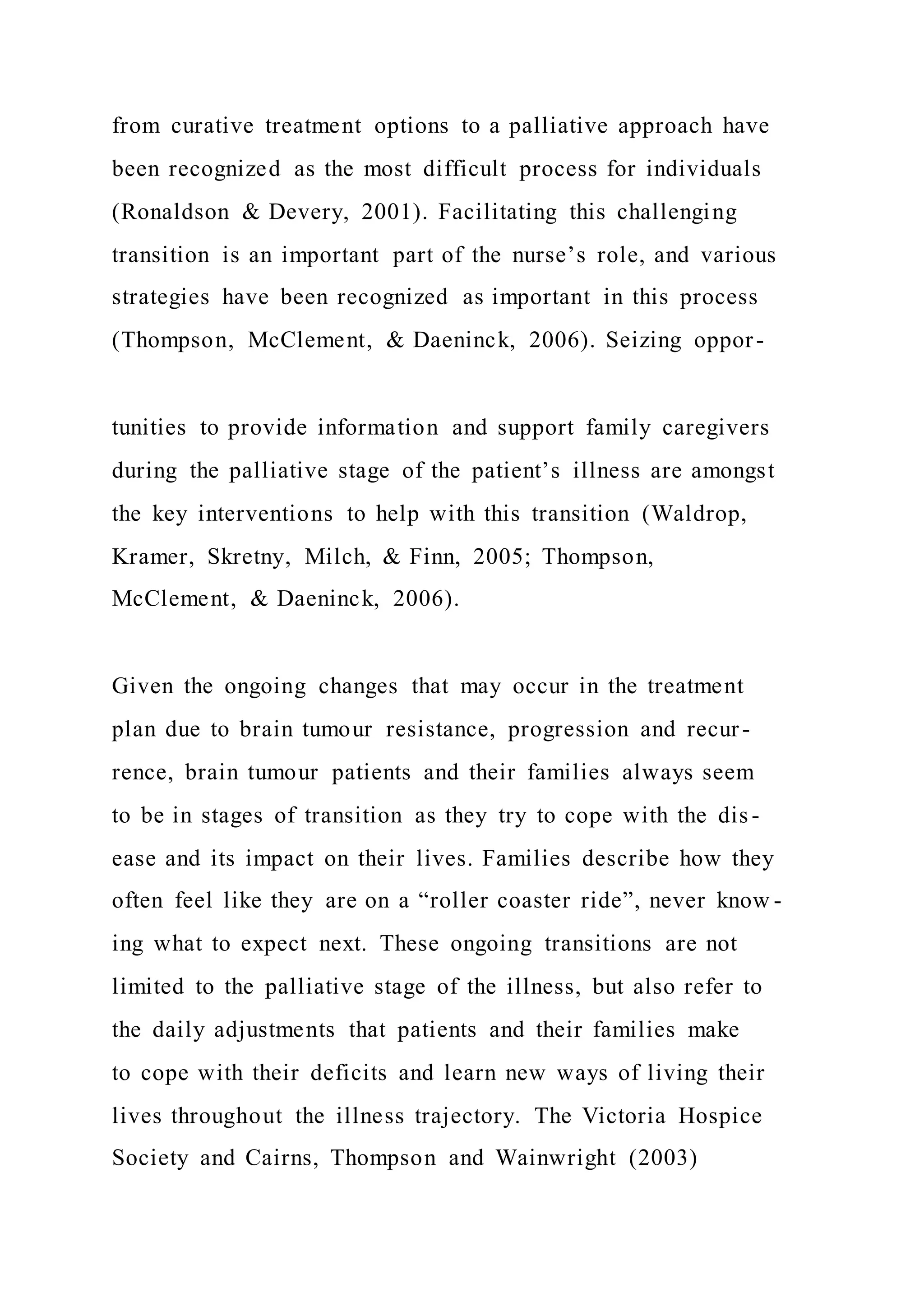from curative treatment options to a palliative approach have
been recognized as the most difficult process for individuals
(Ronaldson & Devery, 2001). Facilitating this challenging
transition is an important part of the nurse’s role, and various
strategies have been recognized as important in this process
(Thompson, McClement, & Daeninck, 2006). Seizing oppor-
tunities to provide information and support family caregivers
during the palliative stage of the patient’s illness are amongst
the key interventions to help with this transition (Waldrop,
Kramer, Skretny, Milch, & Finn, 2005; Thompson,
McClement, & Daeninck, 2006).
Given the ongoing changes that may occur in the treatment
plan due to brain tumour resistance, progression and recur-
rence, brain tumour patients and their families always seem
to be in stages of transition as they try to cope with the dis -
ease and its impact on their lives. Families describe how they
often feel like they are on a “roller coaster ride”, never know -
ing what to expect next. These ongoing transitions are not
limited to the palliative stage of the illness, but also refer to
the daily adjustments that patients and their families make
to cope with their deficits and learn new ways of living their
lives throughout the illness trajectory. The Victoria Hospice
Society and Cairns, Thompson and Wainwright (2003)
 