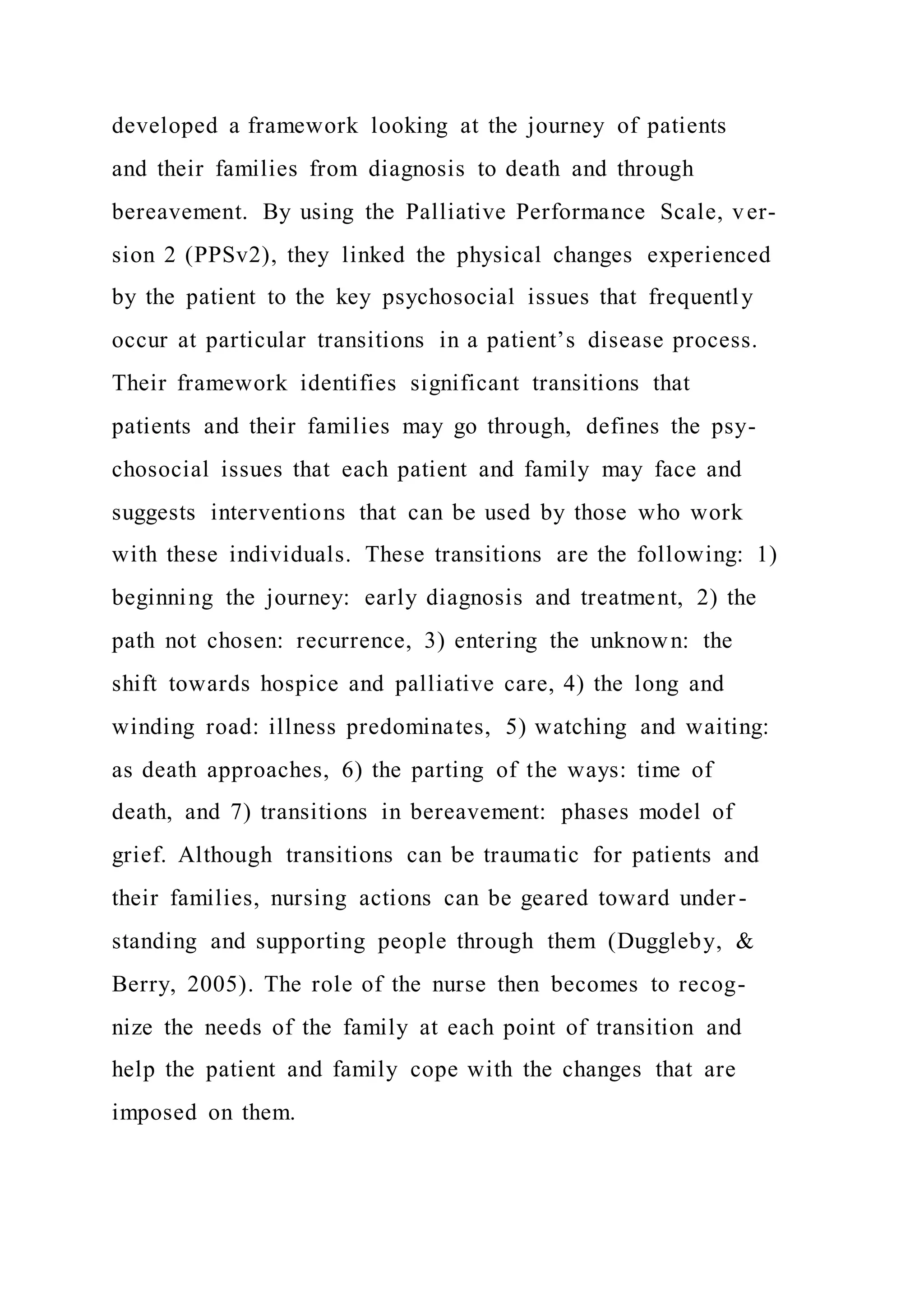 developed a framework looking at the journey of patients
and their families from diagnosis to death and through
bereavement. By using the Palliative Performance Scale, ver-
sion 2 (PPSv2), they linked the physical changes experienced
by the patient to the key psychosocial issues that frequently
occur at particular transitions in a patient’s disease process.
Their framework identifies significant transitions that
patients and their families may go through, defines the psy-
chosocial issues that each patient and family may face and
suggests interventions that can be used by those who work
with these individuals. These transitions are the following: 1)
beginning the journey: early diagnosis and treatment, 2) the
path not chosen: recurrence, 3) entering the unknown: the
shift towards hospice and palliative care, 4) the long and
winding road: illness predominates, 5) watching and waiting:
as death approaches, 6) the parting of the ways: time of
death, and 7) transitions in bereavement: phases model of
grief. Although transitions can be traumatic for patients and
their families, nursing actions can be geared toward under -
standing and supporting people through them (Duggleby, &
Berry, 2005). The role of the nurse then becomes to recog-
nize the needs of the family at each point of transition and
help the patient and family cope with the changes that are
imposed on them.
 