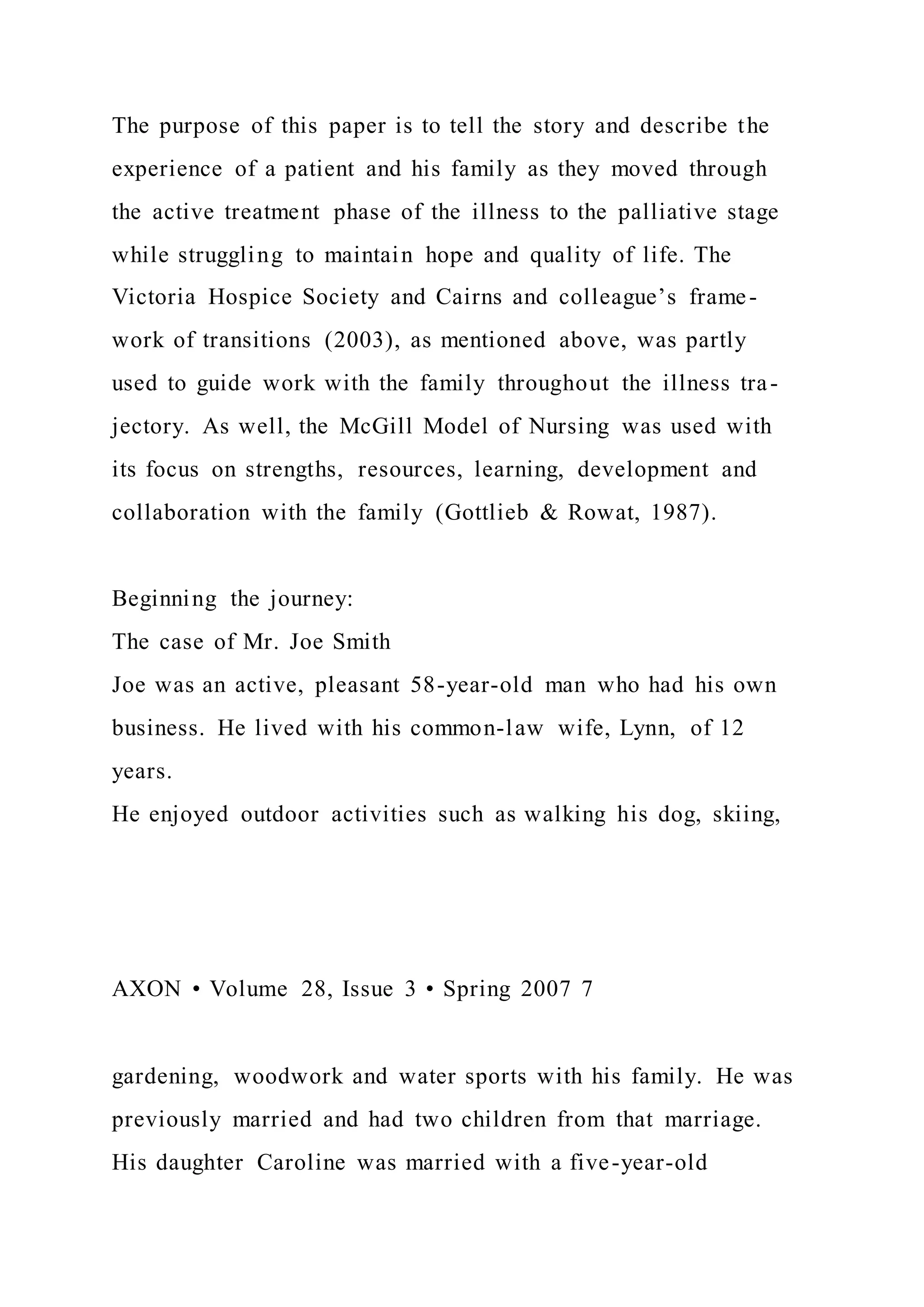 The purpose of this paper is to tell the story and describe the
experience of a patient and his family as they moved through
the active treatment phase of the illness to the palliative stage
while struggling to maintain hope and quality of life. The
Victoria Hospice Society and Cairns and colleague’s frame-
work of transitions (2003), as mentioned above, was partly
used to guide work with the family throughout the illness tra-
jectory. As well, the McGill Model of Nursing was used with
its focus on strengths, resources, learning, development and
collaboration with the family (Gottlieb & Rowat, 1987).
Beginning the journey:
The case of Mr. Joe Smith
Joe was an active, pleasant 58-year-old man who had his own
business. He lived with his common-law wife, Lynn, of 12
years.
He enjoyed outdoor activities such as walking his dog, skiing,
AXON • Volume 28, Issue 3 • Spring 2007 7
gardening, woodwork and water sports with his family. He was
previously married and had two children from that marriage.
His daughter Caroline was married with a five-year-old
 