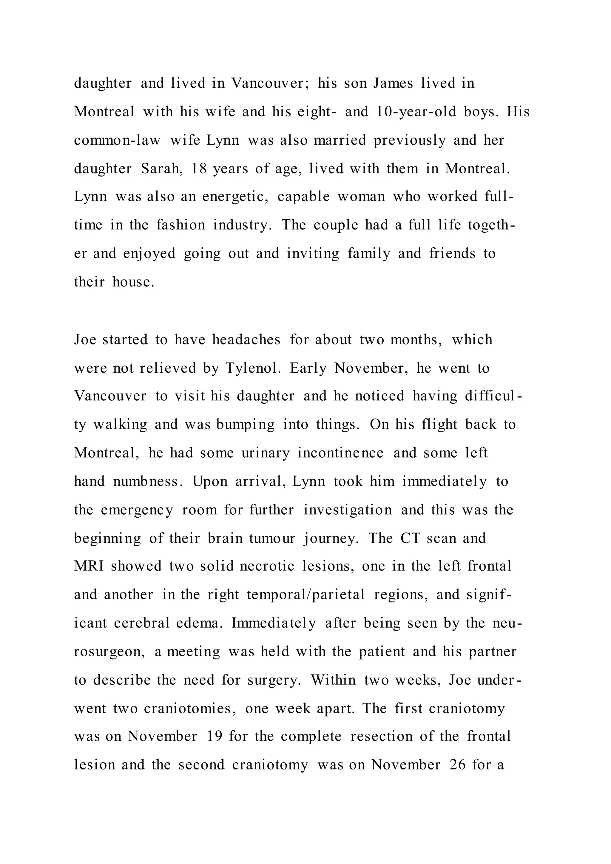 daughter and lived in Vancouver; his son James lived in
Montreal with his wife and his eight- and 10-year-old boys. His
common-law wife Lynn was also married previously and her
daughter Sarah, 18 years of age, lived with them in Montreal.
Lynn was also an energetic, capable woman who worked full-
time in the fashion industry. The couple had a full life togeth-
er and enjoyed going out and inviting family and friends to
their house.
Joe started to have headaches for about two months, which
were not relieved by Tylenol. Early November, he went to
Vancouver to visit his daughter and he noticed having difficul -
ty walking and was bumping into things. On his flight back to
Montreal, he had some urinary incontinence and some left
hand numbness. Upon arrival, Lynn took him immediately to
the emergency room for further investigation and this was the
beginning of their brain tumour journey. The CT scan and
MRI showed two solid necrotic lesions, one in the left frontal
and another in the right temporal/parietal regions, and signif-
icant cerebral edema. Immediately after being seen by the neu-
rosurgeon, a meeting was held with the patient and his partner
to describe the need for surgery. Within two weeks, Joe under -
went two craniotomies, one week apart. The first craniotomy
was on November 19 for the complete resection of the frontal
lesion and the second craniotomy was on November 26 for a
 