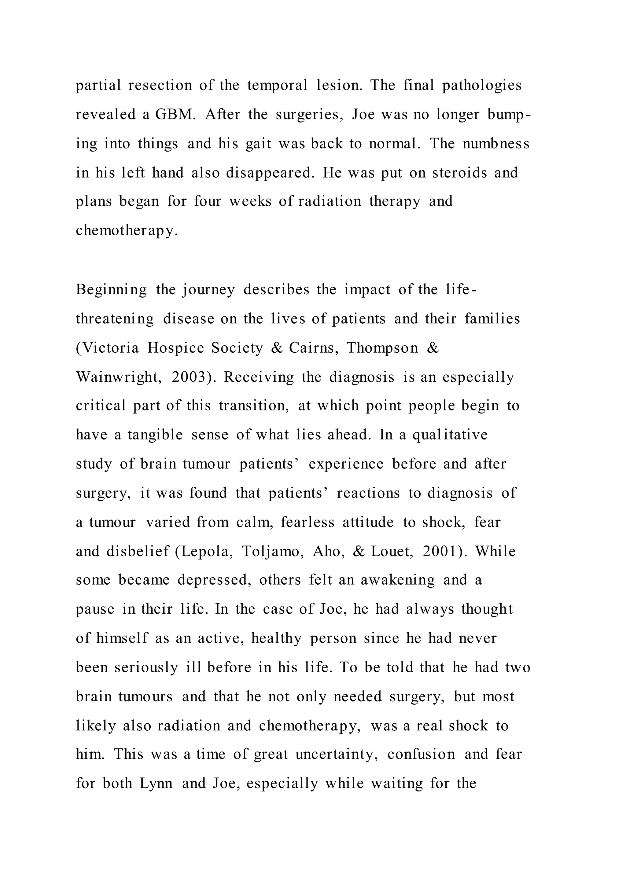 partial resection of the temporal lesion. The final pathologies
revealed a GBM. After the surgeries, Joe was no longer bump-
ing into things and his gait was back to normal. The numbness
in his left hand also disappeared. He was put on steroids and
plans began for four weeks of radiation therapy and
chemotherapy.
Beginning the journey describes the impact of the life-
threatening disease on the lives of patients and their families
(Victoria Hospice Society & Cairns, Thompson &
Wainwright, 2003). Receiving the diagnosis is an especially
critical part of this transition, at which point people begin to
have a tangible sense of what lies ahead. In a qualitative
study of brain tumour patients’ experience before and after
surgery, it was found that patients’ reactions to diagnosis of
a tumour varied from calm, fearless attitude to shock, fear
and disbelief (Lepola, Toljamo, Aho, & Louet, 2001). While
some became depressed, others felt an awakening and a
pause in their life. In the case of Joe, he had always thought
of himself as an active, healthy person since he had never
been seriously ill before in his life. To be told that he had two
brain tumours and that he not only needed surgery, but most
likely also radiation and chemotherapy, was a real shock to
him. This was a time of great uncertainty, confusion and fear
for both Lynn and Joe, especially while waiting for the
 