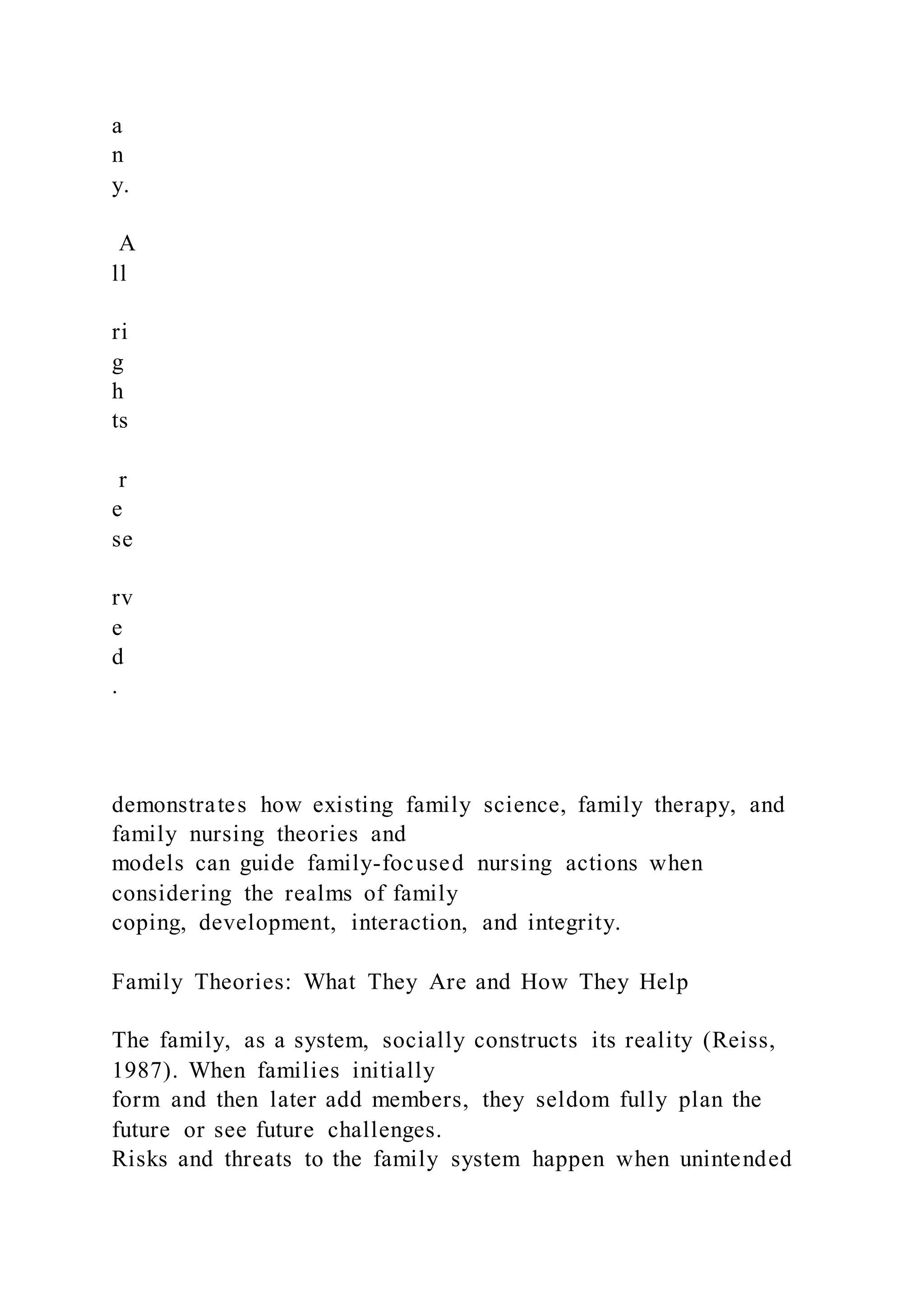 a
n
y.
A
ll
ri
g
h
ts
r
e
se
rv
e
d
.
demonstrates how existing family science, family therapy, and
family nursing theories and
models can guide family-focused nursing actions when
considering the realms of family
coping, development, interaction, and integrity.
Family Theories: What They Are and How They Help
The family, as a system, socially constructs its reality (Reiss,
1987). When families initially
form and then later add members, they seldom fully plan the
future or see future challenges.
Risks and threats to the family system happen when unintended
 