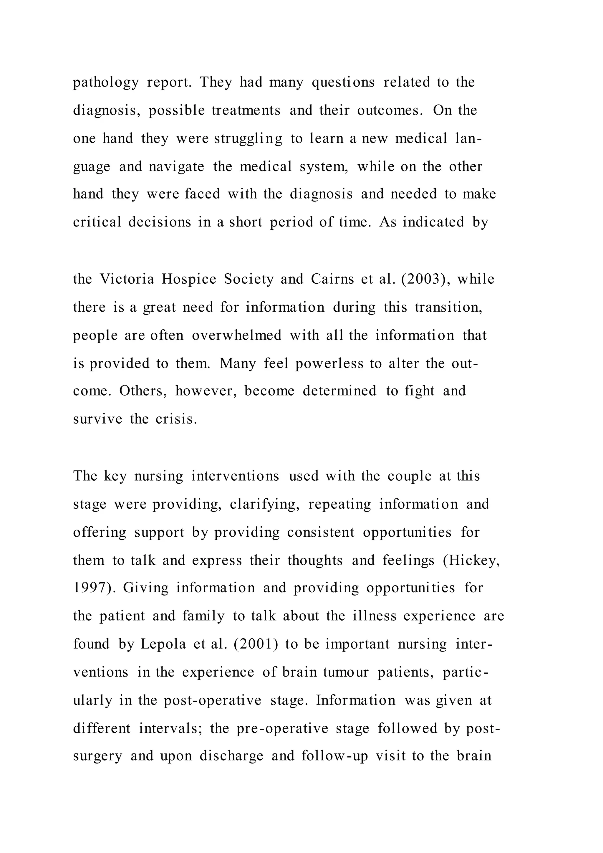 pathology report. They had many questions related to the
diagnosis, possible treatments and their outcomes. On the
one hand they were struggling to learn a new medical lan-
guage and navigate the medical system, while on the other
hand they were faced with the diagnosis and needed to make
critical decisions in a short period of time. As indicated by
the Victoria Hospice Society and Cairns et al. (2003), while
there is a great need for information during this transition,
people are often overwhelmed with all the information that
is provided to them. Many feel powerless to alter the out-
come. Others, however, become determined to fight and
survive the crisis.
The key nursing interventions used with the couple at this
stage were providing, clarifying, repeating information and
offering support by providing consistent opportunities for
them to talk and express their thoughts and feelings (Hickey,
1997). Giving information and providing opportunities for
the patient and family to talk about the illness experience are
found by Lepola et al. (2001) to be important nursing inter-
ventions in the experience of brain tumour patients, partic-
ularly in the post-operative stage. Information was given at
different intervals; the pre-operative stage followed by post-
surgery and upon discharge and follow-up visit to the brain
 