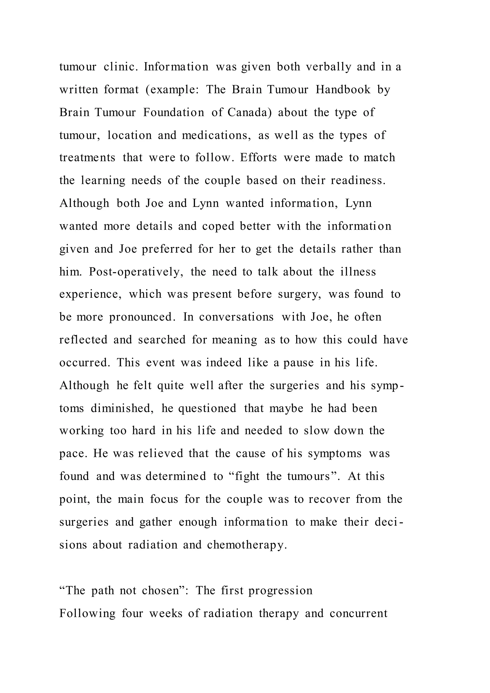 tumour clinic. Information was given both verbally and in a
written format (example: The Brain Tumour Handbook by
Brain Tumour Foundation of Canada) about the type of
tumour, location and medications, as well as the types of
treatments that were to follow. Efforts were made to match
the learning needs of the couple based on their readiness.
Although both Joe and Lynn wanted information, Lynn
wanted more details and coped better with the information
given and Joe preferred for her to get the details rather than
him. Post-operatively, the need to talk about the illness
experience, which was present before surgery, was found to
be more pronounced. In conversations with Joe, he often
reflected and searched for meaning as to how this could have
occurred. This event was indeed like a pause in his life.
Although he felt quite well after the surgeries and his symp-
toms diminished, he questioned that maybe he had been
working too hard in his life and needed to slow down the
pace. He was relieved that the cause of his symptoms was
found and was determined to “fight the tumours”. At this
point, the main focus for the couple was to recover from the
surgeries and gather enough information to make their deci -
sions about radiation and chemotherapy.
“The path not chosen”: The first progression
Following four weeks of radiation therapy and concurrent
 