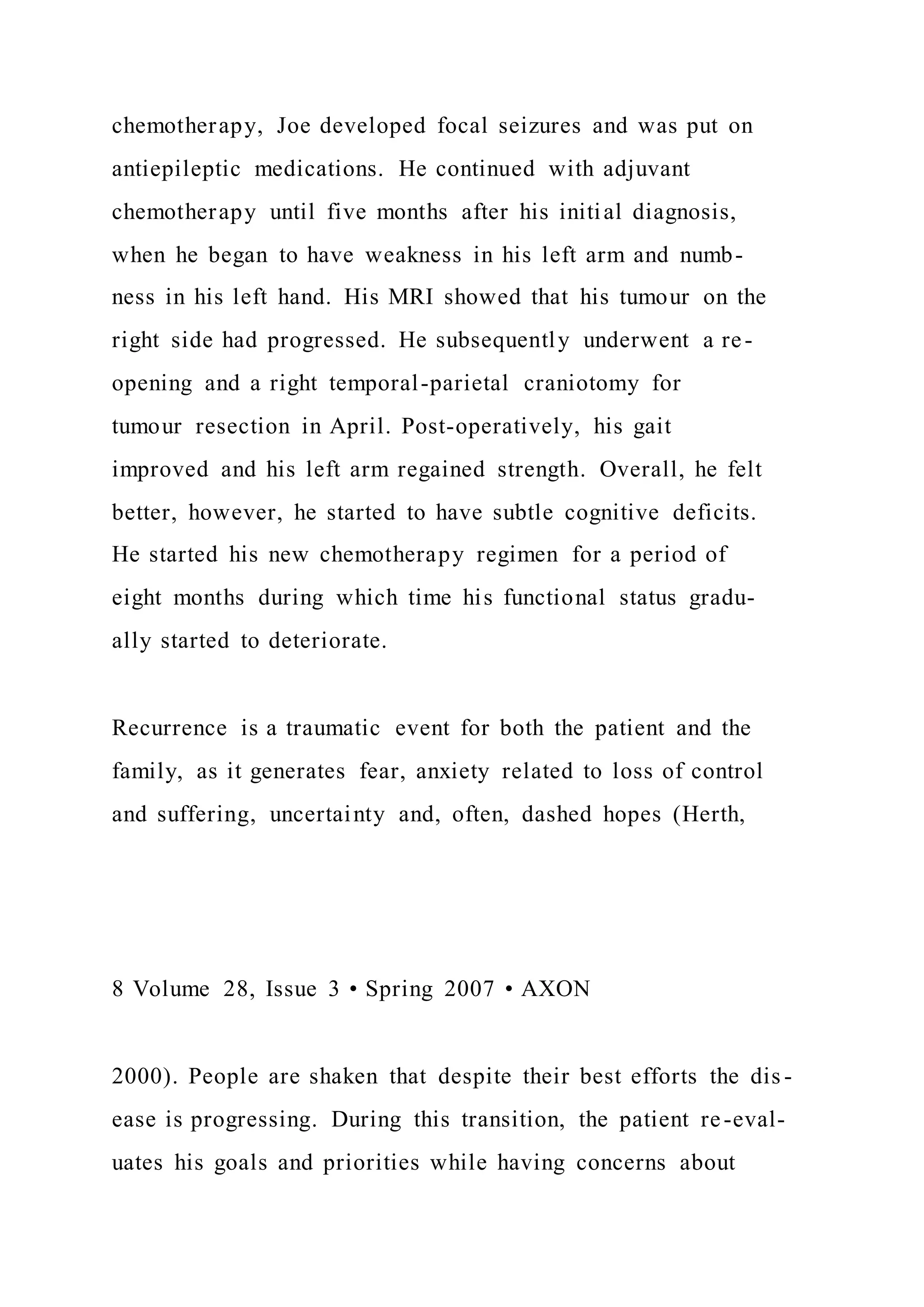 chemotherapy, Joe developed focal seizures and was put on
antiepileptic medications. He continued with adjuvant
chemotherapy until five months after his initial diagnosis,
when he began to have weakness in his left arm and numb-
ness in his left hand. His MRI showed that his tumour on the
right side had progressed. He subsequently underwent a re-
opening and a right temporal-parietal craniotomy for
tumour resection in April. Post-operatively, his gait
improved and his left arm regained strength. Overall, he felt
better, however, he started to have subtle cognitive deficits.
He started his new chemotherapy regimen for a period of
eight months during which time his functional status gradu-
ally started to deteriorate.
Recurrence is a traumatic event for both the patient and the
family, as it generates fear, anxiety related to loss of control
and suffering, uncertainty and, often, dashed hopes (Herth,
8 Volume 28, Issue 3 • Spring 2007 • AXON
2000). People are shaken that despite their best efforts the dis -
ease is progressing. During this transition, the patient re-eval-
uates his goals and priorities while having concerns about
 
