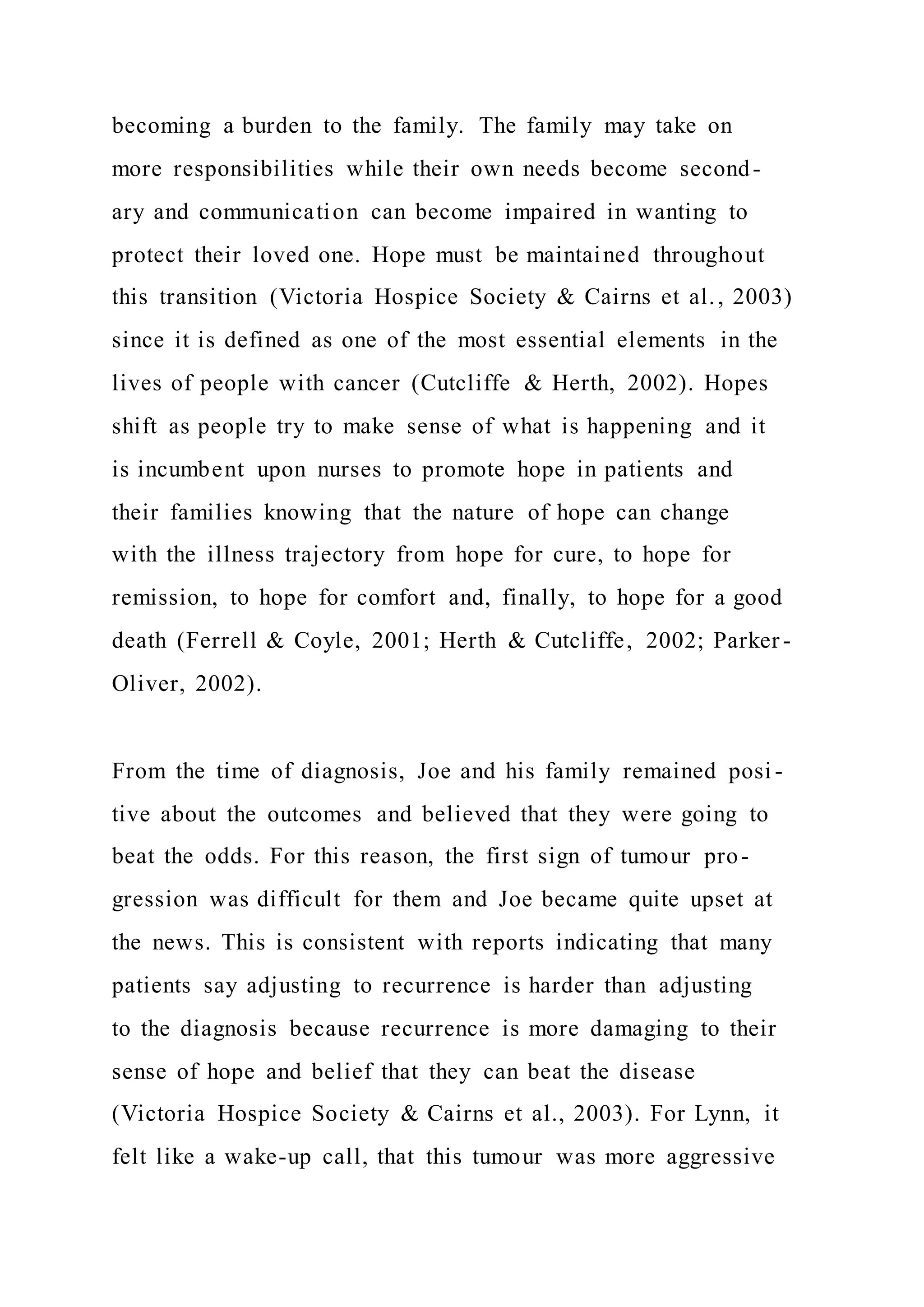 becoming a burden to the family. The family may take on
more responsibilities while their own needs become second-
ary and communication can become impaired in wanting to
protect their loved one. Hope must be maintained throughout
this transition (Victoria Hospice Society & Cairns et al., 2003)
since it is defined as one of the most essential elements in the
lives of people with cancer (Cutcliffe & Herth, 2002). Hopes
shift as people try to make sense of what is happening and it
is incumbent upon nurses to promote hope in patients and
their families knowing that the nature of hope can change
with the illness trajectory from hope for cure, to hope for
remission, to hope for comfort and, finally, to hope for a good
death (Ferrell & Coyle, 2001; Herth & Cutcliffe, 2002; Parker -
Oliver, 2002).
From the time of diagnosis, Joe and his family remained posi -
tive about the outcomes and believed that they were going to
beat the odds. For this reason, the first sign of tumour pro-
gression was difficult for them and Joe became quite upset at
the news. This is consistent with reports indicating that many
patients say adjusting to recurrence is harder than adjusting
to the diagnosis because recurrence is more damaging to their
sense of hope and belief that they can beat the disease
(Victoria Hospice Society & Cairns et al., 2003). For Lynn, it
felt like a wake-up call, that this tumour was more aggressive
 