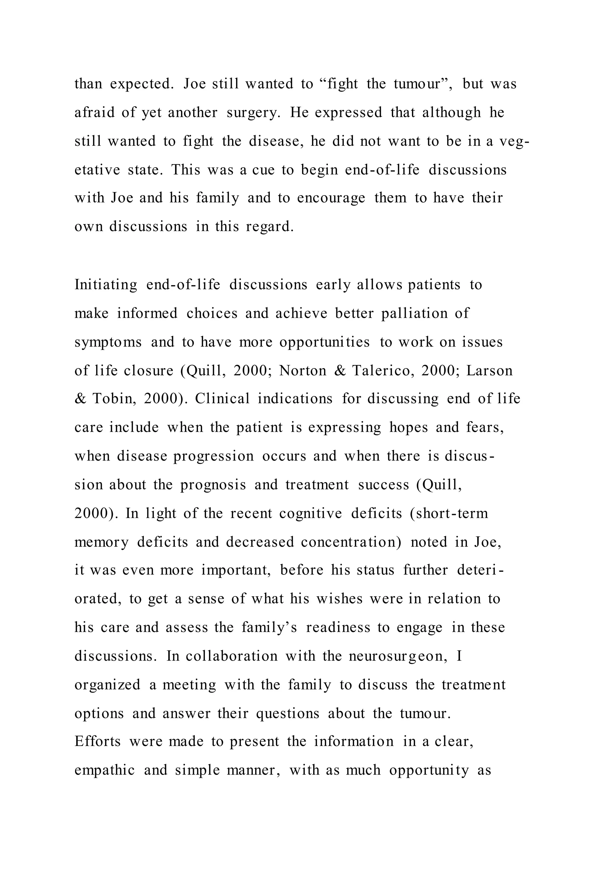 than expected. Joe still wanted to “fight the tumour”, but was
afraid of yet another surgery. He expressed that although he
still wanted to fight the disease, he did not want to be in a veg-
etative state. This was a cue to begin end-of-life discussions
with Joe and his family and to encourage them to have their
own discussions in this regard.
Initiating end-of-life discussions early allows patients to
make informed choices and achieve better palliation of
symptoms and to have more opportunities to work on issues
of life closure (Quill, 2000; Norton & Talerico, 2000; Larson
& Tobin, 2000). Clinical indications for discussing end of life
care include when the patient is expressing hopes and fears,
when disease progression occurs and when there is discus-
sion about the prognosis and treatment success (Quill,
2000). In light of the recent cognitive deficits (short-term
memory deficits and decreased concentration) noted in Joe,
it was even more important, before his status further deteri -
orated, to get a sense of what his wishes were in relation to
his care and assess the family’s readiness to engage in these
discussions. In collaboration with the neurosurgeon, I
organized a meeting with the family to discuss the treatment
options and answer their questions about the tumour.
Efforts were made to present the information in a clear,
empathic and simple manner, with as much opportunity as
 