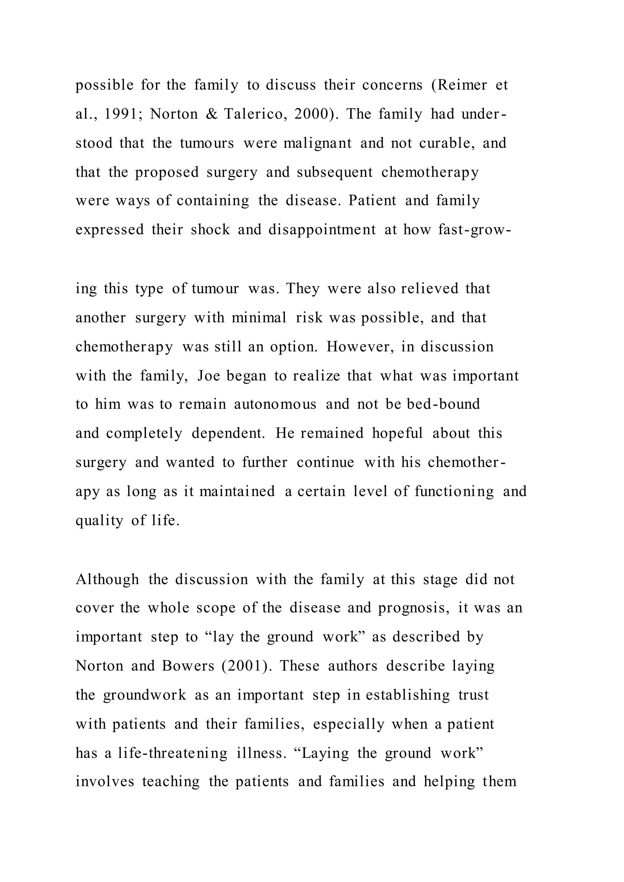 possible for the family to discuss their concerns (Reimer et
al., 1991; Norton & Talerico, 2000). The family had under -
stood that the tumours were malignant and not curable, and
that the proposed surgery and subsequent chemotherapy
were ways of containing the disease. Patient and family
expressed their shock and disappointment at how fast-grow-
ing this type of tumour was. They were also relieved that
another surgery with minimal risk was possible, and that
chemotherapy was still an option. However, in discussion
with the family, Joe began to realize that what was important
to him was to remain autonomous and not be bed-bound
and completely dependent. He remained hopeful about this
surgery and wanted to further continue with his chemother-
apy as long as it maintained a certain level of functioning and
quality of life.
Although the discussion with the family at this stage did not
cover the whole scope of the disease and prognosis, it was an
important step to “lay the ground work” as described by
Norton and Bowers (2001). These authors describe laying
the groundwork as an important step in establishing trust
with patients and their families, especially when a patient
has a life-threatening illness. “Laying the ground work”
involves teaching the patients and families and helping them
 