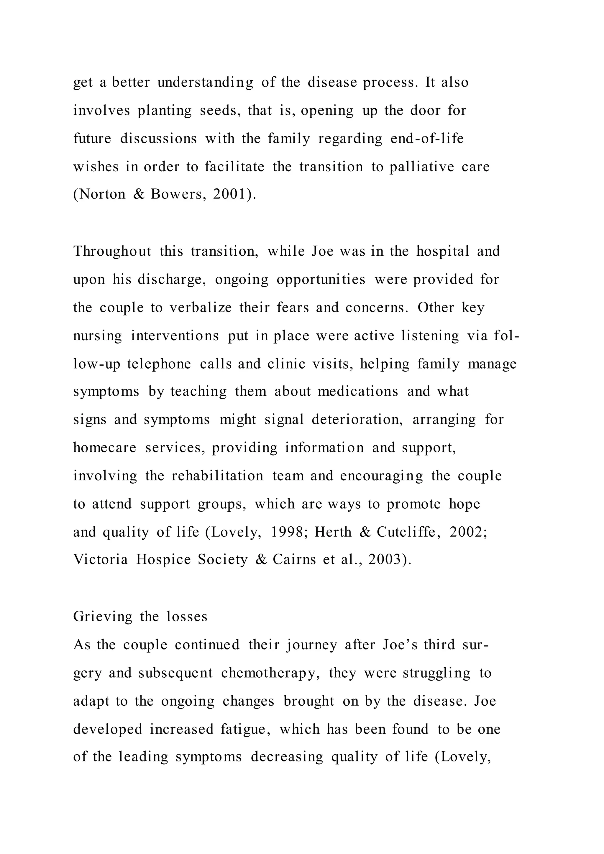 get a better understanding of the disease process. It also
involves planting seeds, that is, opening up the door for
future discussions with the family regarding end-of-life
wishes in order to facilitate the transition to palliative care
(Norton & Bowers, 2001).
Throughout this transition, while Joe was in the hospital and
upon his discharge, ongoing opportunities were provided for
the couple to verbalize their fears and concerns. Other key
nursing interventions put in place were active listening via fol-
low-up telephone calls and clinic visits, helping family manage
symptoms by teaching them about medications and what
signs and symptoms might signal deterioration, arranging for
homecare services, providing information and support,
involving the rehabilitation team and encouraging the couple
to attend support groups, which are ways to promote hope
and quality of life (Lovely, 1998; Herth & Cutcliffe, 2002;
Victoria Hospice Society & Cairns et al., 2003).
Grieving the losses
As the couple continued their journey after Joe’s third sur-
gery and subsequent chemotherapy, they were struggling to
adapt to the ongoing changes brought on by the disease. Joe
developed increased fatigue, which has been found to be one
of the leading symptoms decreasing quality of life (Lovely,
 