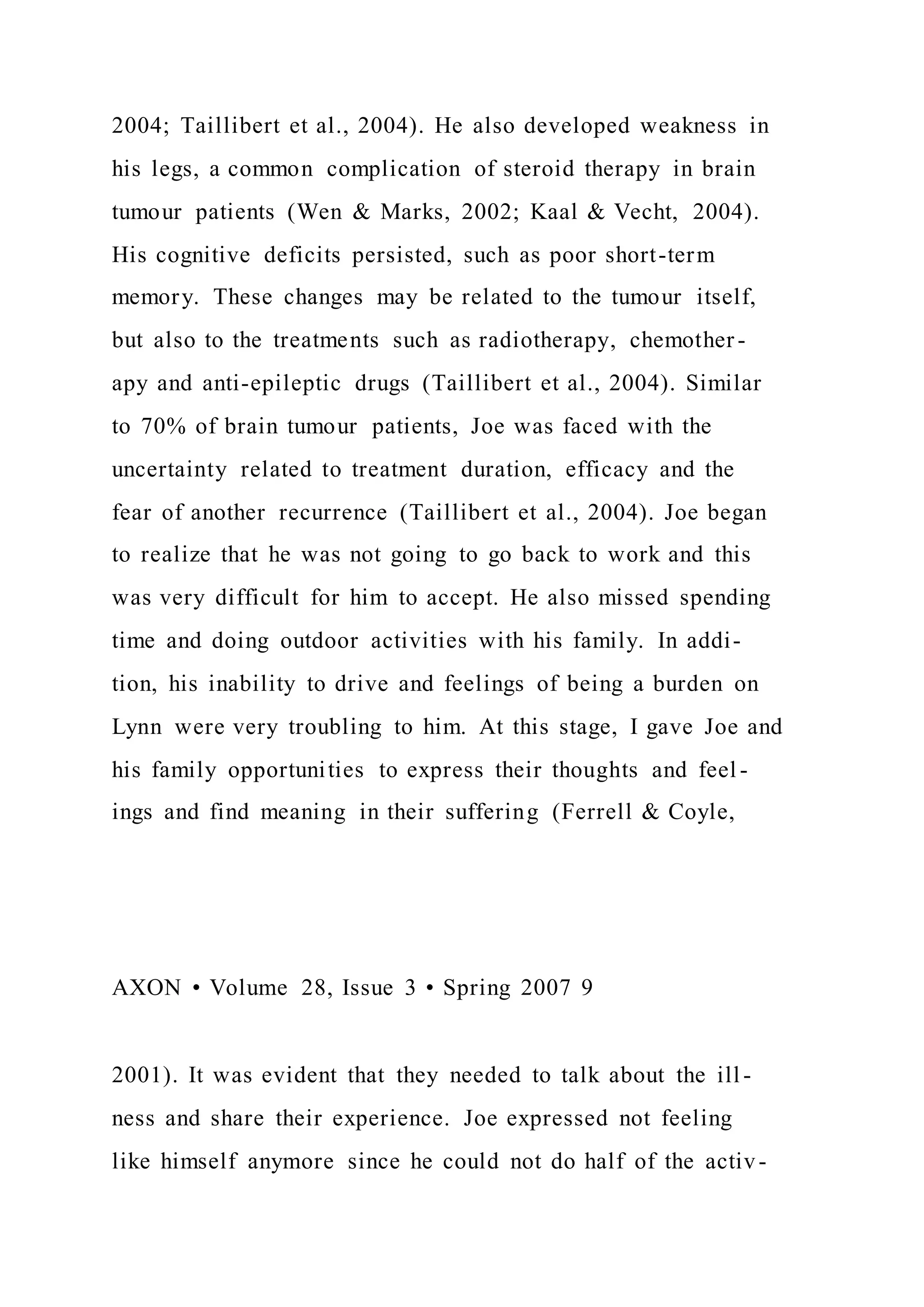 2004; Taillibert et al., 2004). He also developed weakness in
his legs, a common complication of steroid therapy in brain
tumour patients (Wen & Marks, 2002; Kaal & Vecht, 2004).
His cognitive deficits persisted, such as poor short-term
memory. These changes may be related to the tumour itself,
but also to the treatments such as radiotherapy, chemother-
apy and anti-epileptic drugs (Taillibert et al., 2004). Similar
to 70% of brain tumour patients, Joe was faced with the
uncertainty related to treatment duration, efficacy and the
fear of another recurrence (Taillibert et al., 2004). Joe began
to realize that he was not going to go back to work and this
was very difficult for him to accept. He also missed spending
time and doing outdoor activities with his family. In addi-
tion, his inability to drive and feelings of being a burden on
Lynn were very troubling to him. At this stage, I gave Joe and
his family opportunities to express their thoughts and feel -
ings and find meaning in their suffering (Ferrell & Coyle,
AXON • Volume 28, Issue 3 • Spring 2007 9
2001). It was evident that they needed to talk about the ill -
ness and share their experience. Joe expressed not feeling
like himself anymore since he could not do half of the activ-
 