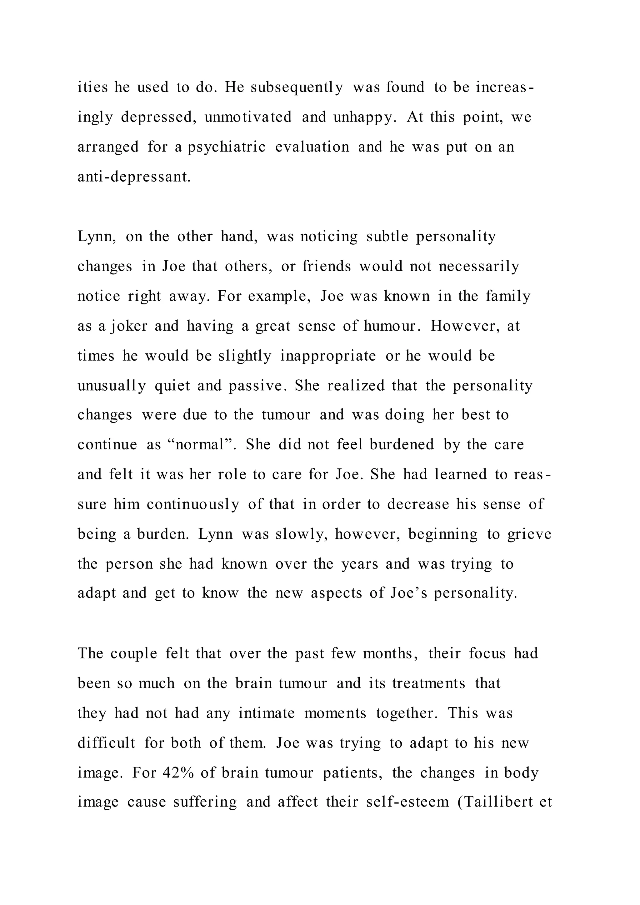 ities he used to do. He subsequently was found to be increas-
ingly depressed, unmotivated and unhappy. At this point, we
arranged for a psychiatric evaluation and he was put on an
anti-depressant.
Lynn, on the other hand, was noticing subtle personality
changes in Joe that others, or friends would not necessarily
notice right away. For example, Joe was known in the family
as a joker and having a great sense of humour. However, at
times he would be slightly inappropriate or he would be
unusually quiet and passive. She realized that the personality
changes were due to the tumour and was doing her best to
continue as “normal”. She did not feel burdened by the care
and felt it was her role to care for Joe. She had learned to reas -
sure him continuously of that in order to decrease his sense of
being a burden. Lynn was slowly, however, beginning to grieve
the person she had known over the years and was trying to
adapt and get to know the new aspects of Joe’s personality.
The couple felt that over the past few months, their focus had
been so much on the brain tumour and its treatments that
they had not had any intimate moments together. This was
difficult for both of them. Joe was trying to adapt to his new
image. For 42% of brain tumour patients, the changes in body
image cause suffering and affect their self-esteem (Taillibert et
 