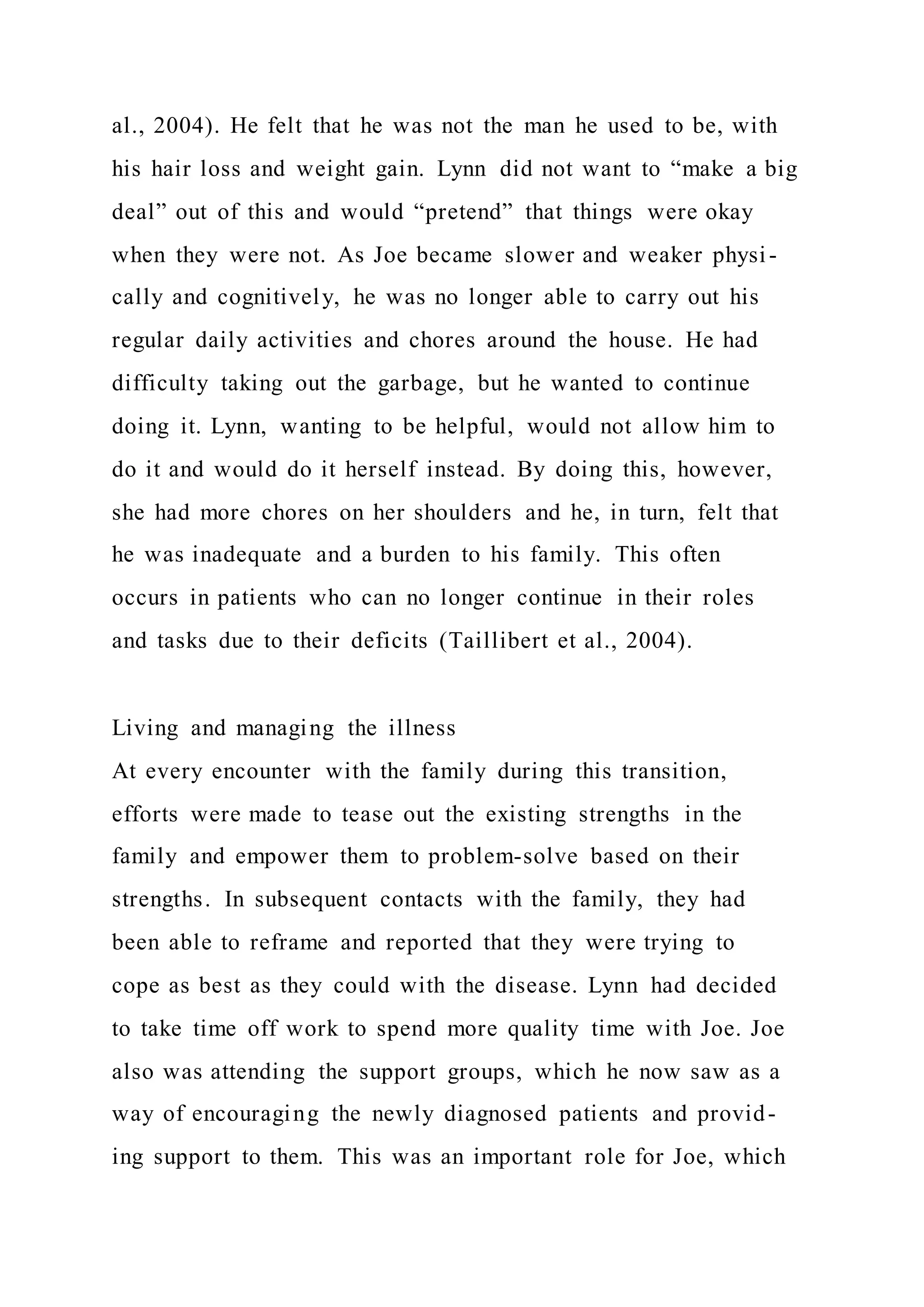 al., 2004). He felt that he was not the man he used to be, with
his hair loss and weight gain. Lynn did not want to “make a big
deal” out of this and would “pretend” that things were okay
when they were not. As Joe became slower and weaker physi-
cally and cognitively, he was no longer able to carry out his
regular daily activities and chores around the house. He had
difficulty taking out the garbage, but he wanted to continue
doing it. Lynn, wanting to be helpful, would not allow him to
do it and would do it herself instead. By doing this, however,
she had more chores on her shoulders and he, in turn, felt that
he was inadequate and a burden to his family. This often
occurs in patients who can no longer continue in their roles
and tasks due to their deficits (Taillibert et al., 2004).
Living and managing the illness
At every encounter with the family during this transition,
efforts were made to tease out the existing strengths in the
family and empower them to problem-solve based on their
strengths. In subsequent contacts with the family, they had
been able to reframe and reported that they were trying to
cope as best as they could with the disease. Lynn had decided
to take time off work to spend more quality time with Joe. Joe
also was attending the support groups, which he now saw as a
way of encouraging the newly diagnosed patients and provid-
ing support to them. This was an important role for Joe, which
 