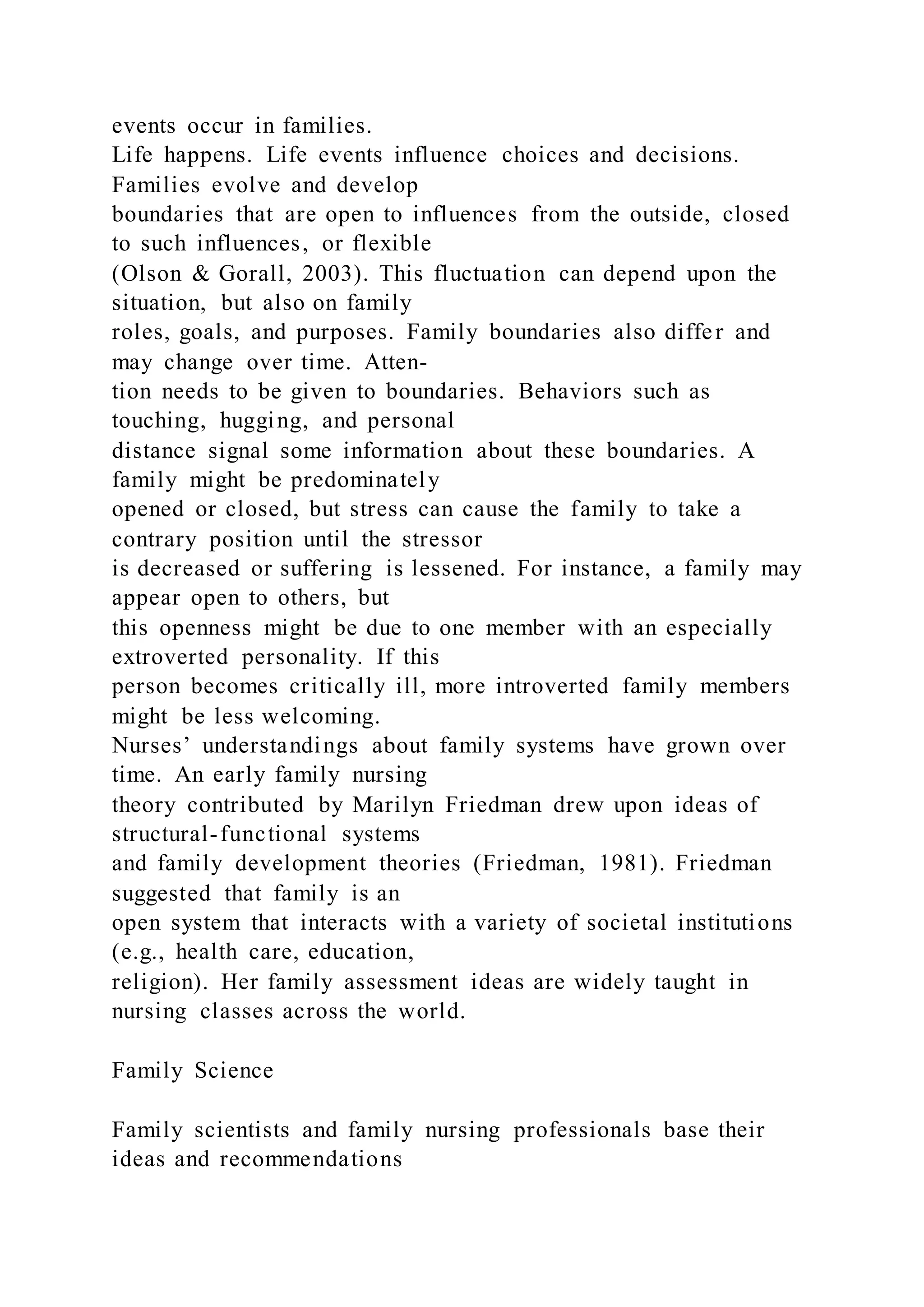 events occur in families.
Life happens. Life events influence choices and decisions.
Families evolve and develop
boundaries that are open to influences from the outside, closed
to such influences, or flexible
(Olson & Gorall, 2003). This fluctuation can depend upon the
situation, but also on family
roles, goals, and purposes. Family boundaries also differ and
may change over time. Atten-
tion needs to be given to boundaries. Behaviors such as
touching, hugging, and personal
distance signal some information about these boundaries. A
family might be predominately
opened or closed, but stress can cause the family to take a
contrary position until the stressor
is decreased or suffering is lessened. For instance, a family may
appear open to others, but
this openness might be due to one member with an especially
extroverted personality. If this
person becomes critically ill, more introverted family members
might be less welcoming.
Nurses’ understandings about family systems have grown over
time. An early family nursing
theory contributed by Marilyn Friedman drew upon ideas of
structural-functional systems
and family development theories (Friedman, 1981). Friedman
suggested that family is an
open system that interacts with a variety of societal institutions
(e.g., health care, education,
religion). Her family assessment ideas are widely taught in
nursing classes across the world.
Family Science
Family scientists and family nursing professionals base their
ideas and recommendations
 