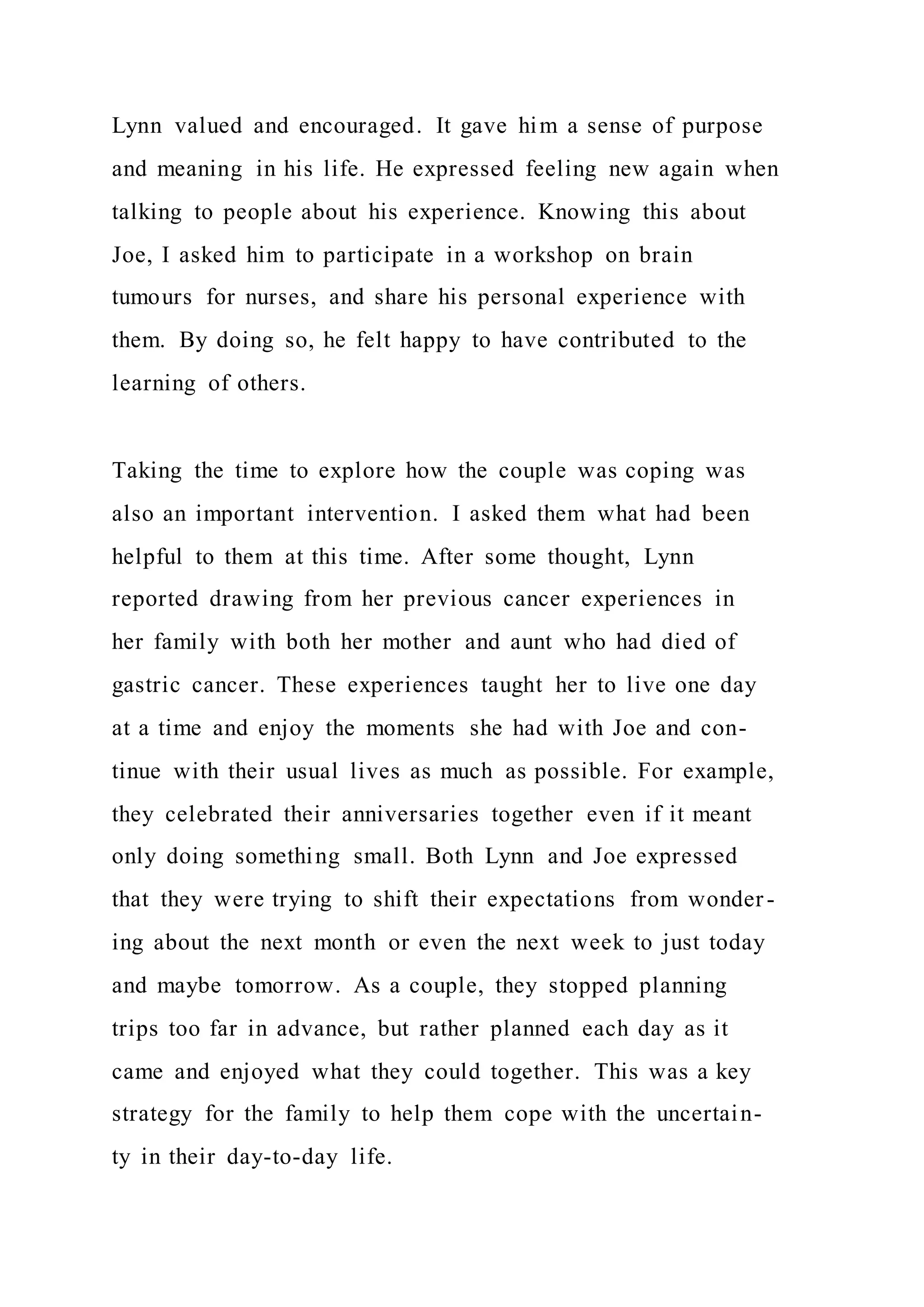 Lynn valued and encouraged. It gave him a sense of purpose
and meaning in his life. He expressed feeling new again when
talking to people about his experience. Knowing this about
Joe, I asked him to participate in a workshop on brain
tumours for nurses, and share his personal experience with
them. By doing so, he felt happy to have contributed to the
learning of others.
Taking the time to explore how the couple was coping was
also an important intervention. I asked them what had been
helpful to them at this time. After some thought, Lynn
reported drawing from her previous cancer experiences in
her family with both her mother and aunt who had died of
gastric cancer. These experiences taught her to live one day
at a time and enjoy the moments she had with Joe and con-
tinue with their usual lives as much as possible. For example,
they celebrated their anniversaries together even if it meant
only doing something small. Both Lynn and Joe expressed
that they were trying to shift their expectations from wonder-
ing about the next month or even the next week to just today
and maybe tomorrow. As a couple, they stopped planning
trips too far in advance, but rather planned each day as it
came and enjoyed what they could together. This was a key
strategy for the family to help them cope with the uncertain-
ty in their day-to-day life.
 