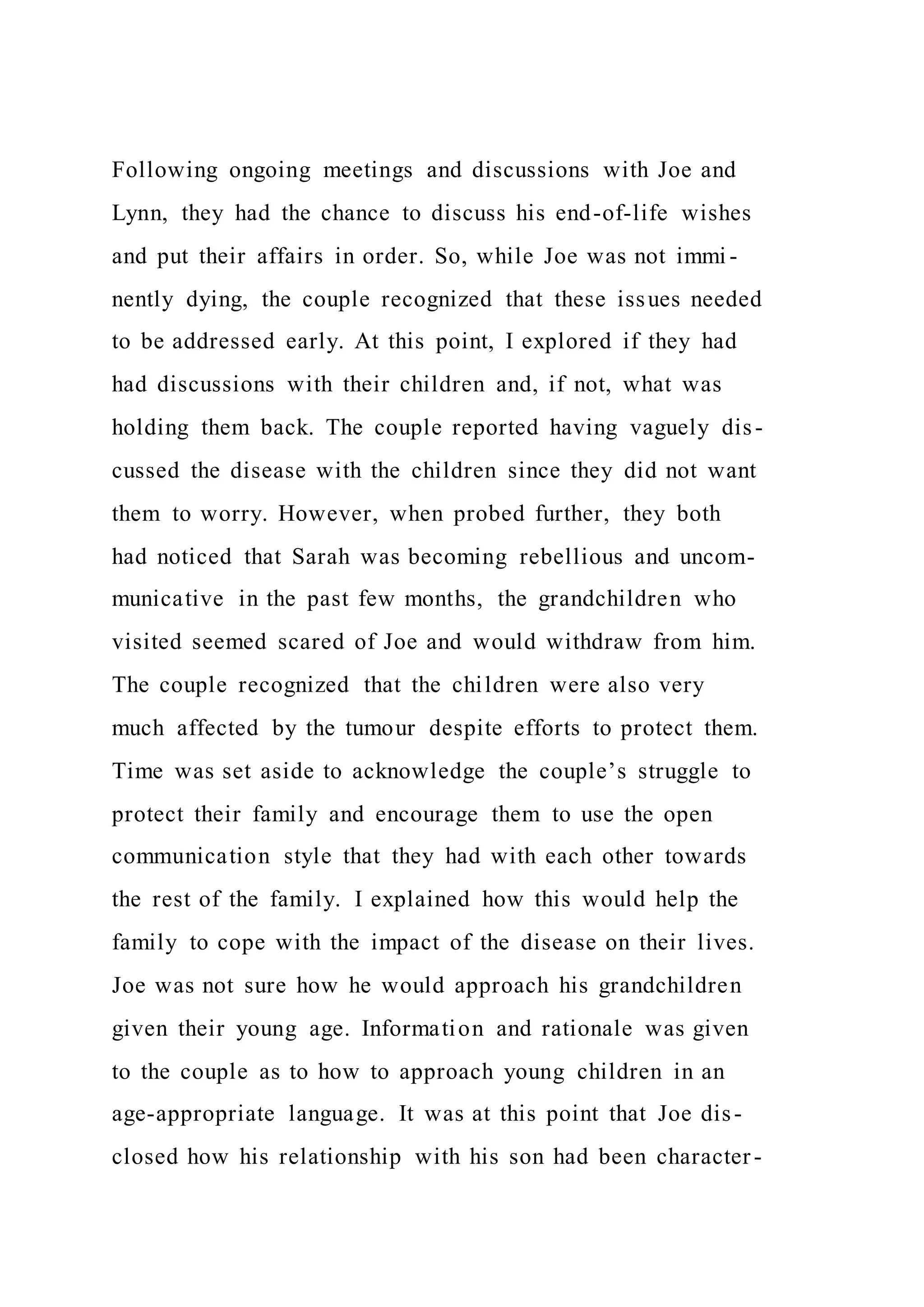 Following ongoing meetings and discussions with Joe and
Lynn, they had the chance to discuss his end-of-life wishes
and put their affairs in order. So, while Joe was not immi -
nently dying, the couple recognized that these issues needed
to be addressed early. At this point, I explored if they had
had discussions with their children and, if not, what was
holding them back. The couple reported having vaguely dis-
cussed the disease with the children since they did not want
them to worry. However, when probed further, they both
had noticed that Sarah was becoming rebellious and uncom-
municative in the past few months, the grandchildren who
visited seemed scared of Joe and would withdraw from him.
The couple recognized that the children were also very
much affected by the tumour despite efforts to protect them.
Time was set aside to acknowledge the couple’s struggle to
protect their family and encourage them to use the open
communication style that they had with each other towards
the rest of the family. I explained how this would help the
family to cope with the impact of the disease on their lives.
Joe was not sure how he would approach his grandchildren
given their young age. Information and rationale was given
to the couple as to how to approach young children in an
age-appropriate language. It was at this point that Joe dis-
closed how his relationship with his son had been character -
 