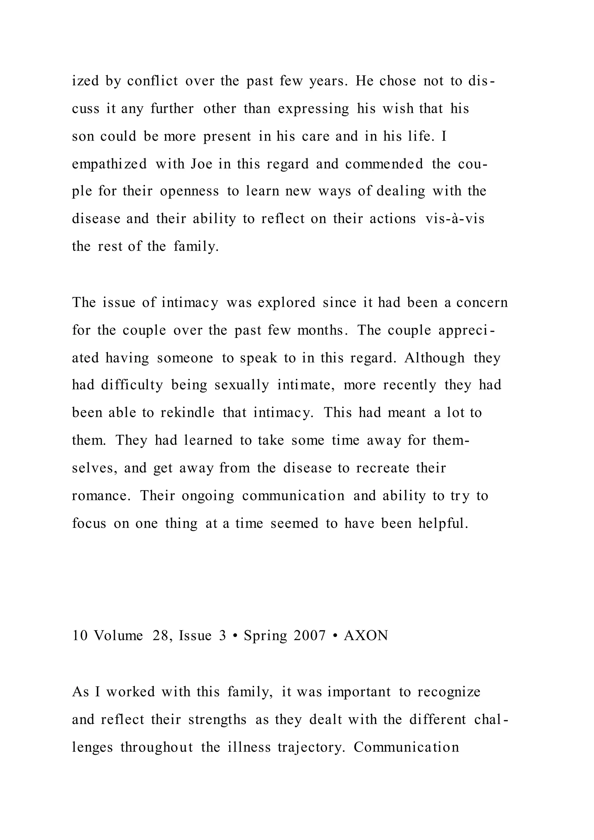ized by conflict over the past few years. He chose not to dis -
cuss it any further other than expressing his wish that his
son could be more present in his care and in his life. I
empathized with Joe in this regard and commended the cou-
ple for their openness to learn new ways of dealing with the
disease and their ability to reflect on their actions vis-à-vis
the rest of the family.
The issue of intimacy was explored since it had been a concern
for the couple over the past few months. The couple appreci -
ated having someone to speak to in this regard. Although they
had difficulty being sexually intimate, more recently they had
been able to rekindle that intimacy. This had meant a lot to
them. They had learned to take some time away for them-
selves, and get away from the disease to recreate their
romance. Their ongoing communication and ability to try to
focus on one thing at a time seemed to have been helpful.
10 Volume 28, Issue 3 • Spring 2007 • AXON
As I worked with this family, it was important to recognize
and reflect their strengths as they dealt with the different chal -
lenges throughout the illness trajectory. Communication
 