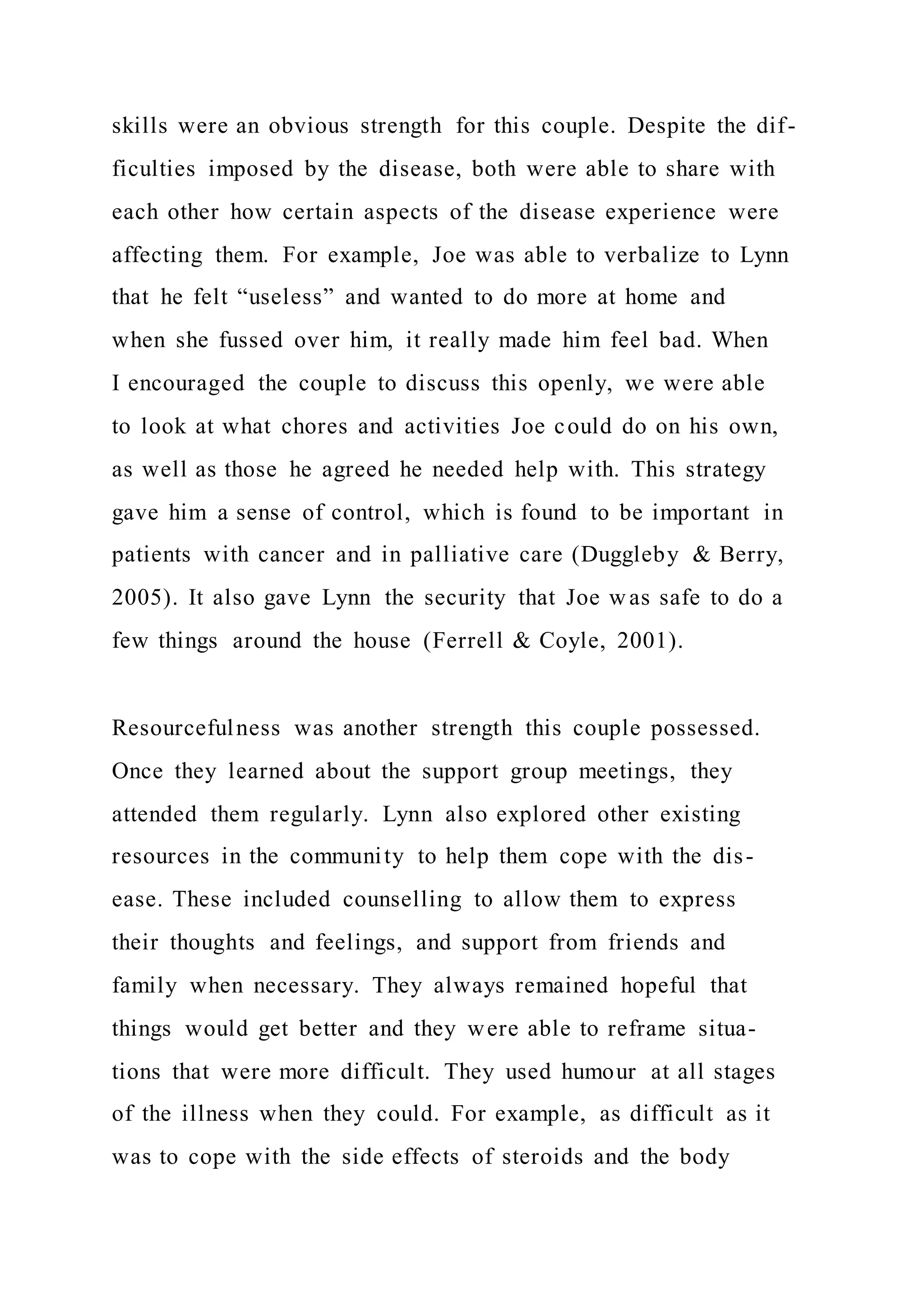 skills were an obvious strength for this couple. Despite the dif-
ficulties imposed by the disease, both were able to share with
each other how certain aspects of the disease experience were
affecting them. For example, Joe was able to verbalize to Lynn
that he felt “useless” and wanted to do more at home and
when she fussed over him, it really made him feel bad. When
I encouraged the couple to discuss this openly, we were able
to look at what chores and activities Joe could do on his own,
as well as those he agreed he needed help with. This strategy
gave him a sense of control, which is found to be important in
patients with cancer and in palliative care (Duggleby & Berry,
2005). It also gave Lynn the security that Joe was safe to do a
few things around the house (Ferrell & Coyle, 2001).
Resourcefulness was another strength this couple possessed.
Once they learned about the support group meetings, they
attended them regularly. Lynn also explored other existing
resources in the community to help them cope with the dis-
ease. These included counselling to allow them to express
their thoughts and feelings, and support from friends and
family when necessary. They always remained hopeful that
things would get better and they were able to reframe situa-
tions that were more difficult. They used humour at all stages
of the illness when they could. For example, as difficult as it
was to cope with the side effects of steroids and the body
 